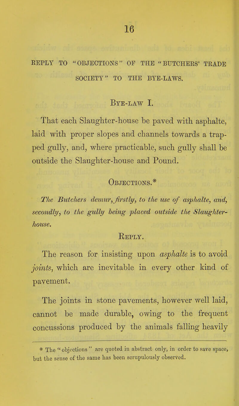 EEPLY TO “OBJECTIONS” OP THE “BUTCHEES’ TEADE SOCIETY” TO THE BYE-LAWS. Bye-law I. That each Slaughter-house be paved with asphalte, laid with proper slopes and channels towards a trap- ped gully, and, where practicable, such gully shall be outside the Slaughter-house and Pound. Objections.* The Butchers demur, Jb'stly, to the use of asphalte, and, secondly, to the gully being placed outside the Slaughter- house. Keply. The reason for insisting upon asphalte is to avoid joints, which are inevitable in every other kind of pavement. The joints in stone pavements, however well laid, cannot be made durable, owing to the frequent concussions produced by the animals falling heavily * The “ objections ” are quoted in abstract only, in order to save space, but the sense of the same has been scrupulously observed.