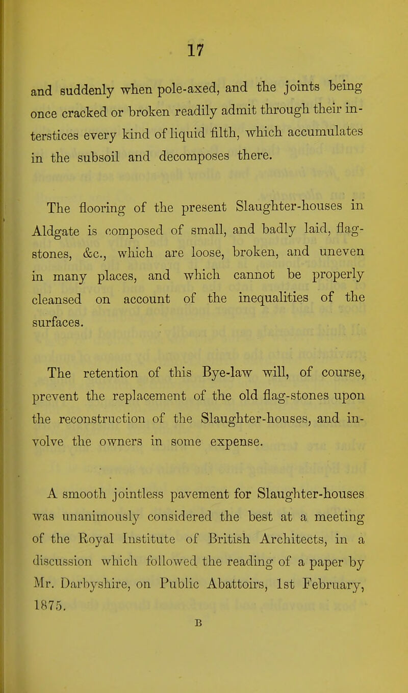 and suddenly when pole-axed, and the joints being once cracked or broken readily admit through their in- terstices every kind of liquid filth, which accumulates in the subsoil and decomposes there. The flooring of the present Slaughter-houses in Aldgate is composed of small, and badly laid, flag- stones, &c., which are loose, broken, and uneven in many places, and which cannot be properly cleansed on account of the inequalities of the surfaces. The retention of this Bye-law will, of course, prevent the replacement of the old flag-stones upon the reconstruction of the Slaughter-houses, and in- volve the owners in some expense. A smooth jointless pavement for Slaughter-houses was unanimously considered the best at a meeting of the Royal Institute of British Architects, in a discussion which followed the reading of a paper by Mr. Darbyshire, on Public Abattoirs, 1st February, 1875. B