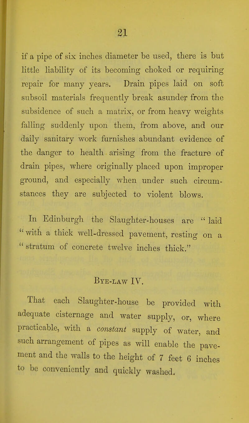 if a pipe of six inches diameter be used, there is but little liability of its becoming choked or requiring repair for many years. Drain pipes laid on soft subsoil materials frequently break asunder from the subsidence of such a matrix, or from heavy weights falling suddenly u|)on them, from above, and our daily sanitary work furnishes abundant evidence of the danger to health arising from the fracture of drain pipes, where originally placed upon improper ground, and especially when under such circum- stances they are subjected to violent blows. In Edinburgh the Slaughter-houses are “ laid f ‘‘with a thick well-dressed pavement, resting on a “ stratum of concrete twelve inches thick.” Bye-law IV. That each Slaughter-house be provided with adequate cisternage and water supply, or, where practicable, with a constant supply of water, and such arrangement of pipes as will enable the pave- ment and the walls to the height of 7 feet 6 inches to be conveniently and quickly washed.