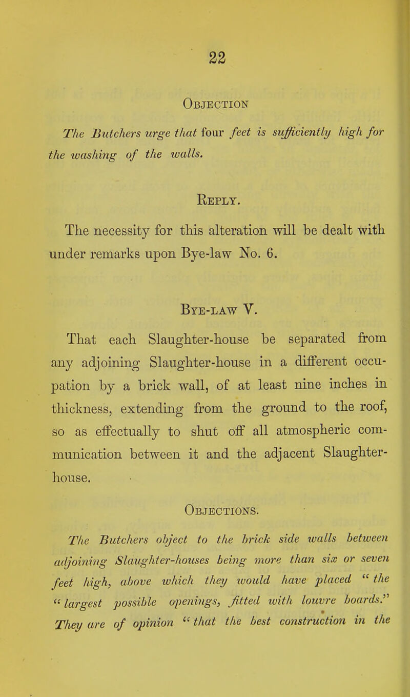 Objection The Butchers urge that four feet is sufficiently high for the luashing of the walls. Reply. The necessity for this alteration will be dealt with under remarks upon Bye-law No. 6. Bye-law V. That each Slaughter-house be separated from any adjoining Slaughter-house in a different occu- pation by a brick wall, of at least nine inches in thickness, extending from the ground to the roof, so as effectually to shut off all atmospheric com- munication between it and the adjacent Slaughter- house. Objections. The Butehers object to the brick side tvalls between adjoining Slaughter-houses being more than six or seven feet high, above ivhich they luoiild have placed “ the “ largest possible openings, fitted with louvre boards.^'' They are of opinion ‘‘ that the best construction in the