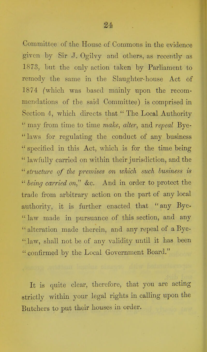 Committee of the House of Commons in the evidence given by Sir J. Ogilvy and others, as recently as 1873, but the only action taken by Parliament to remedy the same in the Slaughter-house Act of 1874 (which was based mainly upon the recom- mendations of the said Committee) is comprised in Section 4, which directs that “ The Local Authority “ may from time to time make, alter, and repeal Bye- “ laws for regulating the conduct of any business “ specified in this Act, which is for the time being “ lawfully carried on Avithin their jurisdiction, and the ‘‘^structure of the premises on which such business is ‘‘ being carried on,^' &c. And in order to protect the trade from arbitrary action on the part of any local authority, it is further enacted that any Bye- “ law made in pursuance of this section, and any “alteration made therein, and any repeal of aBye- “ law, shall not be of any validity until it has been “ confirmed by the Local Government Board.” It is quite clear, therefore, that you are acting strictly within your legal rights in calling upon the Butchers to put their houses in order.