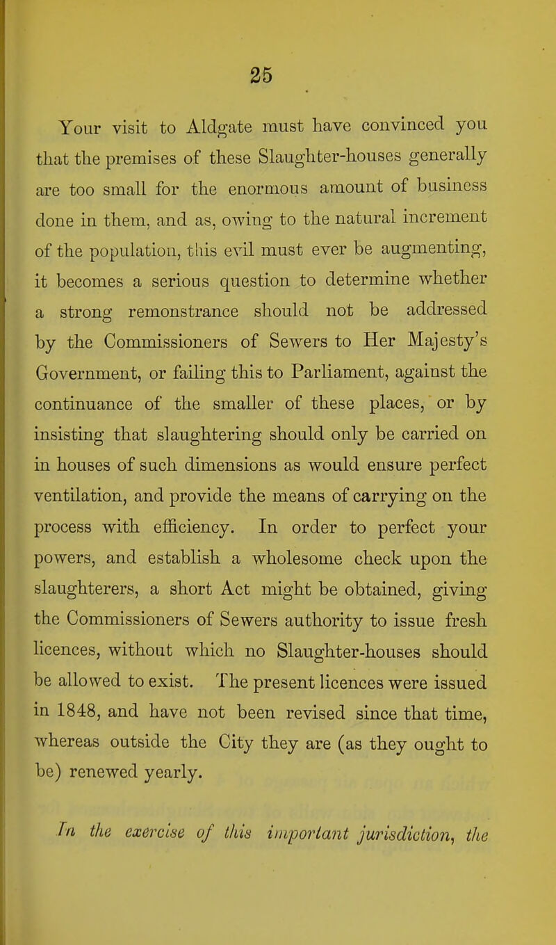 Your visit to Aldg;ate must have convinced you that the premises of these Slaughter-houses generally are too small for the enormous amount of business done in them, and as, owing to the natural increment of the population, this evil must ever be augmenting, it becomes a serious question to determine whether a strong remonstrance should not be addressed by the Commissioners of Sewers to Her Majesty’s Government, or failing this to Parliament, against the continuance of the smaller of these places, or by insisting that slaughtering should only be carried on in houses of such dimensions as would ensure perfect ventilation, and provide the means of carrying on the process with efficiency. In order to perfect your powers, and establish a wholesome check upon the slaughterers, a short Act might be obtained, giving the Commissioners of Sewers authority to issue fresh licences, without which no Slaughter-houses should be allowed to exist. The present licences were issued in 1848, and have not been revised since that time, whereas outside the City they are (as they ought to be) renewed yearly. fn the exercise of this imporiant jurisdiction^ the