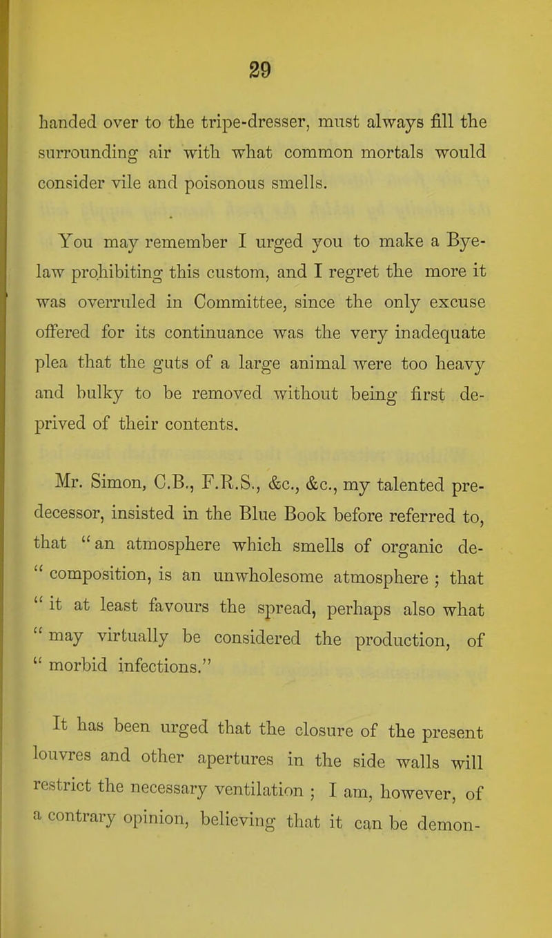 handed over to the tripe-dresser, must always fill the surrounding air with what common mortals would consider vile and poisonous smells. You may remember I urged you to make a Bye- law prohibiting this custom, and I regret the more it was overruled in Committee, since the only excuse olFered for its continuance was the very inadequate plea that the guts of a large animal were too heavy and bulky to be removed without being first de- prived of their contents. Mr. Simon, C.B., F.R.S., &c., &c., my talented pre- decessor, insisted in the Blue Book before referred to, that “ an atmosphere which smells of organic de- “ composition, is an unwholesome atmosphere ; that “it at least favours the spread, perhaps also what “ may virtually be considered the production, of “ morbid infections.” It has been urged that the closure of the present louvres and other apertures in the side walls will restrict the necessary ventilation ; I am, however, of a contrary opinion, believing that it can be demon-