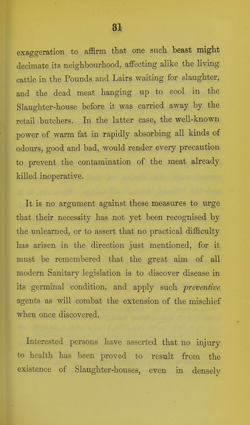 exaggeration to affirm that one such beast might decimate its neighbourhood, affecting alike the living cattle in the Pounds and Lairs waiting for slaughter, and the dead meat hanging up to cool in the Slaughter-house before it was carried away by the retail butchers. In the latter case, the well-known power of warm fat in rapidly absorbing all kinds of odours, good and bad, would render every precaution to prevent the contamination of the meat already killed inoperative. It is no argument against these measures to urge that their necessity has not yet been recognised by the unlearned, or to assert that no practical difficulty has arisen in the direction just mentioned, for it must be remembered that the great aim of all modem Sanitary legislation is to discover disease in its germinal condition, and apply such 'preventive agents as will combat the extension of the mischief when once discovered. Interested persons have asserted that no injury to health has been proved to result from the existence of Slaughter-houses, even in densely