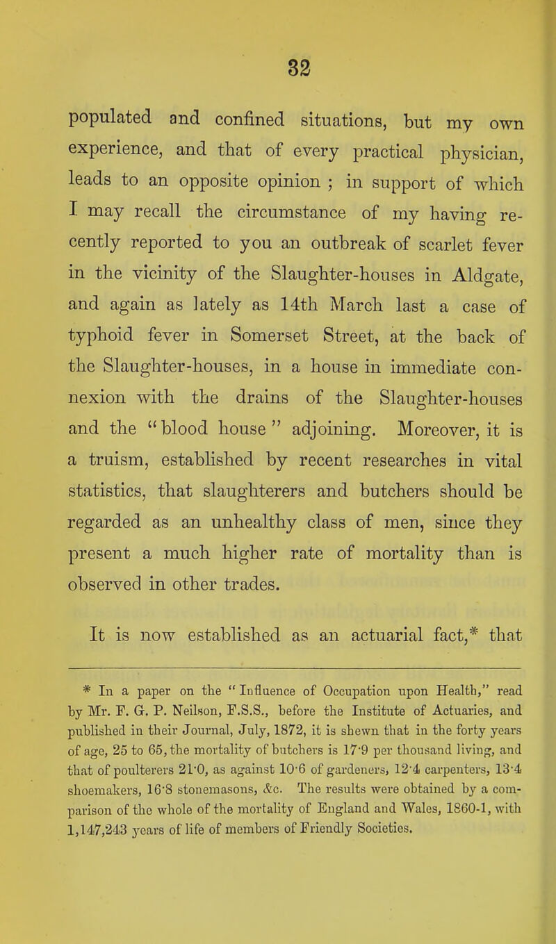 populated and confined situations, but my own experience, and that of every practical physician, leads to an opposite opinion ; in support of which I may recall the circumstance of my having re- cently reported to you an outbreak of scarlet fever in the vicinity of the Slaughter-houses in Aldgate, and again as lately as 14th March last a case of typhoid fever in Somerset Street, at the back of the Slaughter-houses, in a house in immediate con- nexion with the drains of the Slaughter-houses and the “blood house” adjoining. Moreover, it is a truism, established by recent researches in vital statistics, that slaughterers and butchers should be regarded as an unhealthy class of men, since they present a much higher rate of mortality than is observed in other trades. It is now established as an actuarial fact,* that * In a paper on the “ Influence of Occupation upon Health,” read by Mr. F. G. P. Neilson, F.S.S., before the Institute of Actuaries, and published in their Journal, July, 1872, it is shewn that in the forty years of age, 25 to 65, the mortality of butchers is 17'9 per thousand living, and that of poulterers 21'0, as against 10'6 of gardeners, 12'4 carpenters, 13'4 shoemakex’s, 16'8 stonemasons, &c. The results were obtained by a com- parison of the whole of the mortality of England and Wales, 1860-1, with 1,147,243 years of life of members of Friendly Societies.