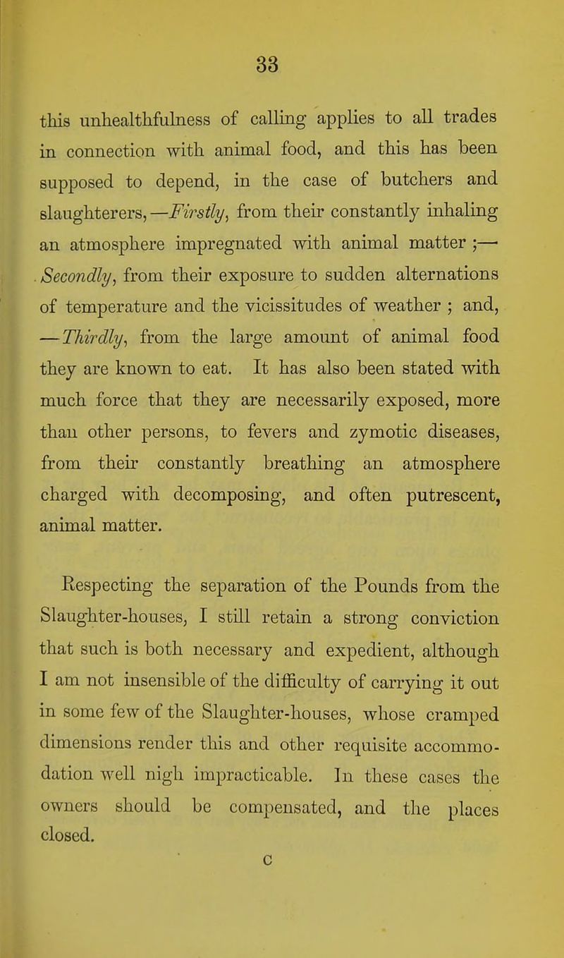 this unhealthfulness of calling applies to all trades in connection with animal food, and this has been supposed to depend, in the case of butchers and slaughterers, —Firstly^ from their constantly inhaling an atmosphere impregnated with animal matter ;—■ . Secondlyy from their exposure to sudden alternations of temperature and the vicissitudes of weather ; and, — Thirdly^ from the large amount of animal food they are known to eat. It has also been stated with much force that they are necessarily exposed, more than other persons, to fevers and zymotic diseases, from their constantly breathing an atmosphere charged with decomposing, and often putrescent, animal matter. Respecting the separation of the Pounds from the Slaughter-houses, I still retain a strong conviction that such is both necessary and expedient, although I am not insensible of the difficulty of carrying it out in some few of the Slaughter-houses, whose cramped dimensions render this and other requisite accommo- dation well nigh impracticable. In these cases the owners should be compensated, and the places closed. c