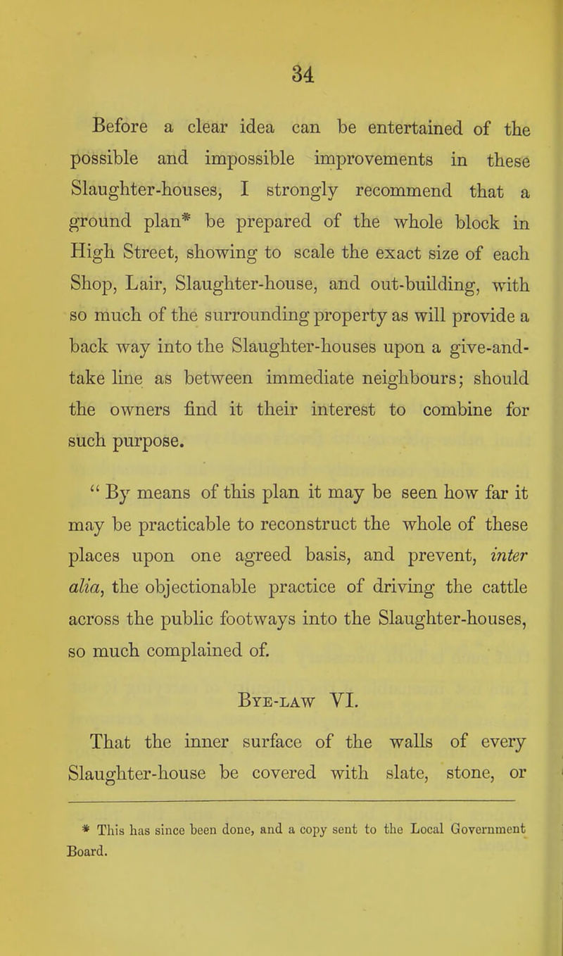 Before a clear idea can be entertained of the possible and impossible improvements in these Slaughter-houses, I strongly recommend that a ground plan* be prepared of the whole block in High Street, showing to scale the exact size of each Shop, Lair, Slaughter-house, and out-building, with so much of the surrounding property as will provide a back way into the Slaughter-houses upon a give-and- take line as between immediate neighbours; should the owners find it their interest to combine for such purpose. “ By means of this plan it may be seen how far it may be practicable to reconstruct the whole of these places upon one agreed basis, and prevent, inter alia, the objectionable practice of driving the cattle across the public footways into the Slaughter-houses, so much complained of. Bye-law VI. That the inner surface of the walls of every Slaughter-house be covered with slate, stone, or * This has since been done, and a copy sent to the Local Government Board.