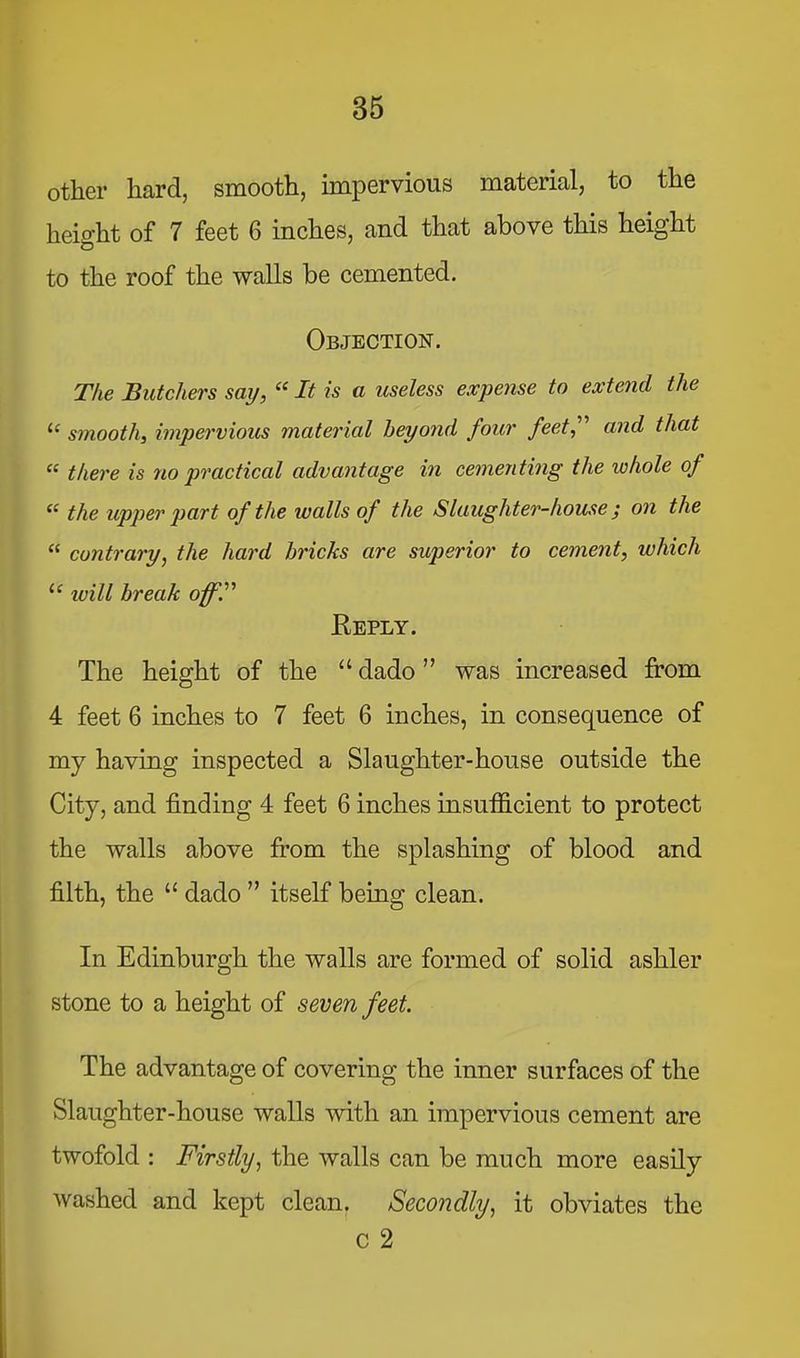 other hard, smooth, impervious material, to the height of 7 feet 6 inches, and that above this height to the roof the walls be cemented. Objection. The Butchers say, “ It is a useless expense to extend the smooth, impervious material beyond four feet,’’’’ and that “ there is no practical advantage in cementing the whole of ‘‘ the upper part of the walls of the Slaughter-house ^ on the “ contrary, the hard bricks are superior to cement, which will break offT Keply. The height of the “ dado ” was increased from 4 feet 6 inches to 7 feet 6 inches, in consequence of my having inspected a Slaughter-house outside the City, and finding 4 feet 6 inches insufficient to protect the walls above from the splashing of blood and filth, the “ dado ” itself being clean. In Edinburgh the walls are formed of solid ashler stone to a height of seven feet. The advantage of covering the inner surfaces of the Slaughter-house walls with an impervious cement are twofold : Firstly, the walls can be much more easily washed and kept clean. Secondly, it obviates the c 2