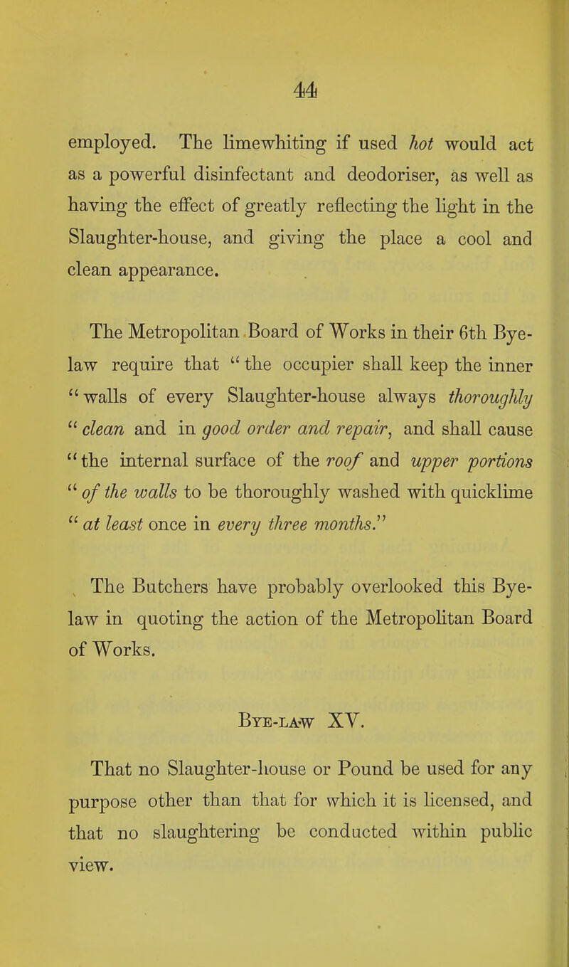 employed. The limewhiting if used hot would act as a powerful disinfectant and deodoriser, as well as having the effect of greatly reflecting the light in the Slaughter-house, and giving the place a cool and clean appearance. The Metropolitan.Board of Works in their 6th Bye- law require that “ the occupier shall keep the inner “walls of every Slaughter-house always thoroughly “ clean and in good order and repair^ and shall cause “the internal surface of the roof and upper portions “ of the walls to be thoroughly washed with quicklime “ at least once in every three months ^ The Butchers have probably overlooked this Bye- law in quoting the action of the Metropohtan Board of Works. Bye-law XV. That no Slaughter-house or Pound be used for auy purpose other than that for which it is hcensed, and that no slaughtering be conducted within public view.