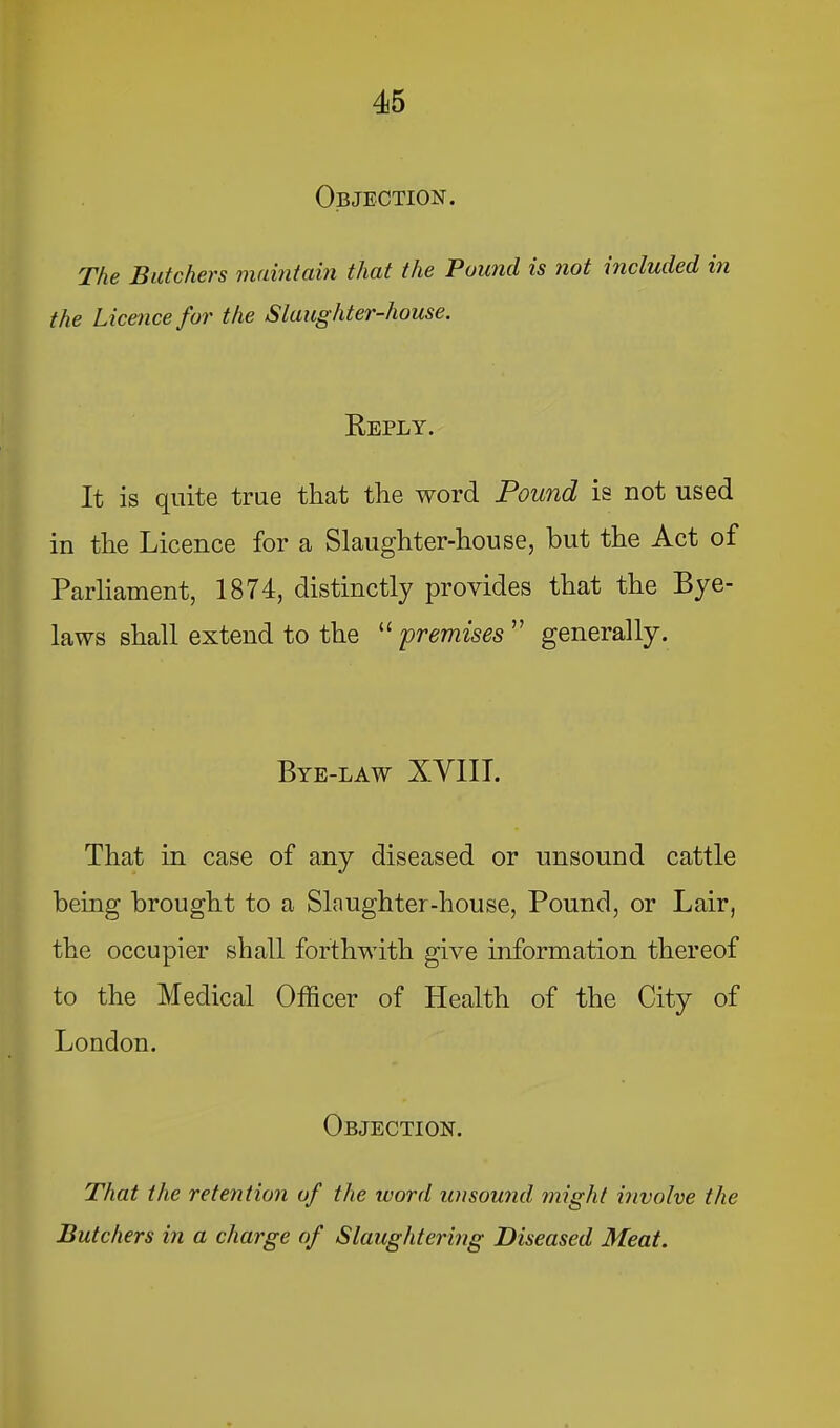 Objection. The Butchers maintain that the Pound is not included in the Licence for the Slaughter-house. Reply. It is quite true that the word Pound is not used in the Licence for a Slaughter-house, but the Act of Parliament, 1874, distinctly provides that the Bye- laws shall extend to the premises ” generally. Bye-law XVIII. That in case of any diseased or unsound cattle being brought to a Slaughter-house, Pound, or Lair, the occupier shall forthwith give information thereof to the Medical Officer of Health of the City of London. Objection. That the retention of the ivord unsound might involve the Butchers in a charge of Slaughtering Diseased Meat.