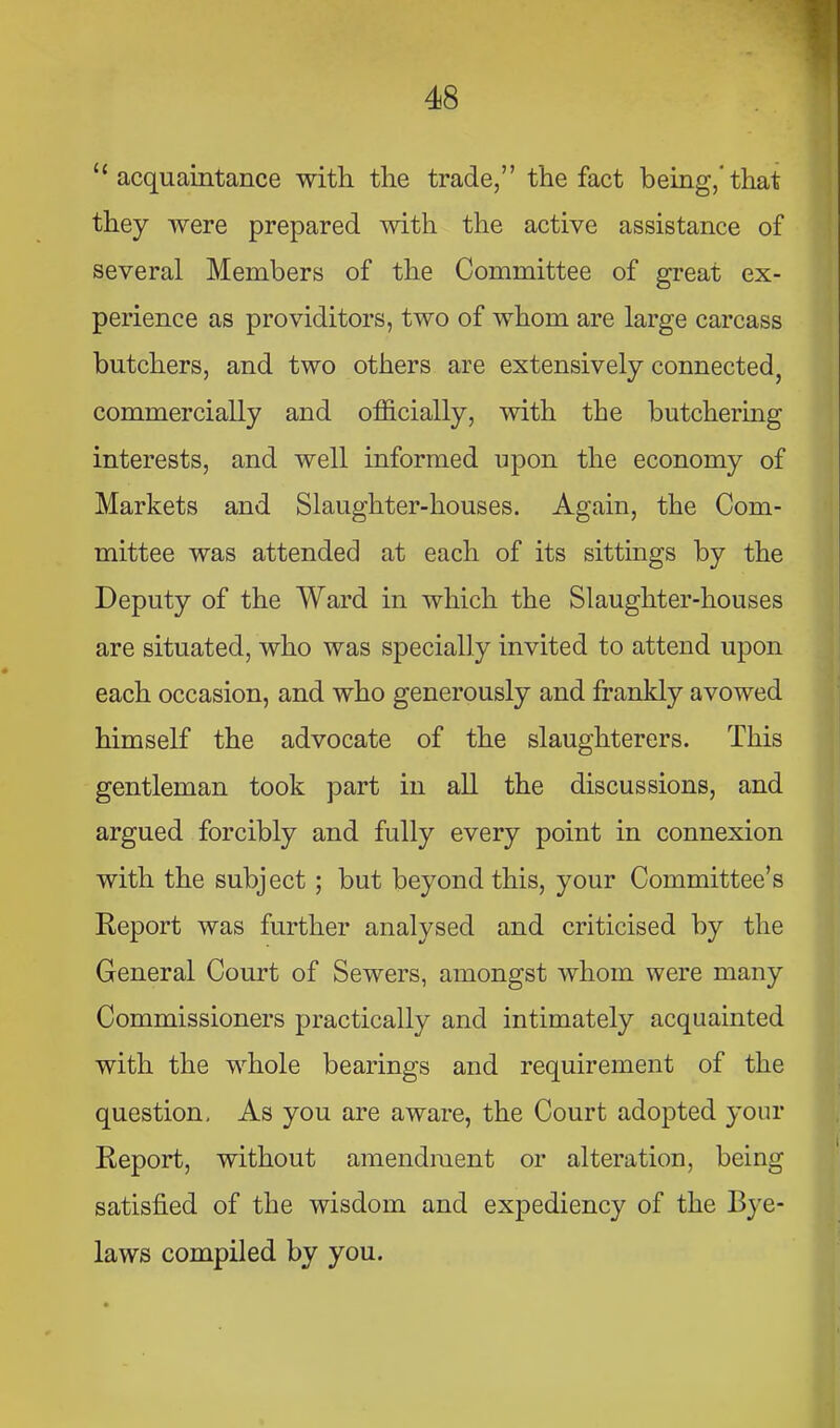 “acquaintance with the trade,” the fact being,'that they were prepared with the active assistance of several Members of the Committee of great ex- perience as providitors, two of whom are large carcass butchers, and two others are extensively connected, commercially and officially, with the butchering interests, and well informed upon the economy of Markets and Slaughter-houses. Again, the Com- mittee was attended at each of its sittings by the Deputy of the Ward in which the Slaughter-houses are situated, who was specially invited to attend upon each occasion, and who generously and frankly avowed himself the advocate of the slaughterers. This gentleman took part in all the discussions, and argued forcibly and fully every point in connexion with the subject; but beyond this, your Committee’s Report was further analysed and criticised by the General Court of Sewers, amongst whom were many Commissioners practically and intimately acquainted with the whole bearings and requirement of the question. As you are aware, the Court adopted your Report, without amendment or alteration, being satisfied of the wisdom and expediency of the Bye- laws compiled by you.