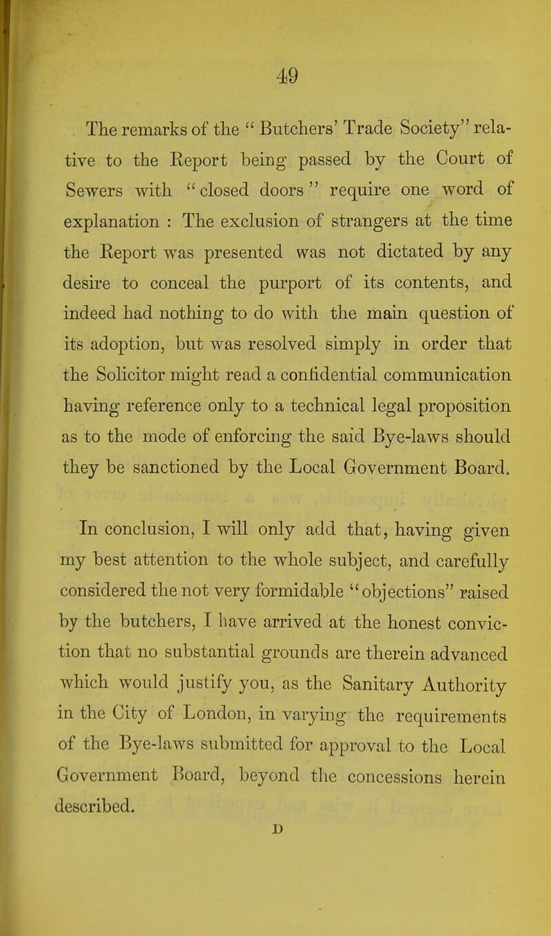 The remarks of the “ Butchers’ Trade Society” rela- tive to the Report being passed by the Court of Sewers with “closed doors” require one word of explanation : The exclusion of strangers at the time the Report was presented was not dictated by any desire to conceal the purport of its contents, and indeed had nothing to do with the main question of its adoption, but was resolved simply in order that the Solicitor might read a conhdential communication having reference only to a technical legal proposition as to the mode of enforcing the said Bye-laws should they be sanctioned by the Local Government Board. In conclusion, I will only add that, having given my best attention to the whole subject, and carefully considered the not very formidable “ objections” raised by the butchers, I have arrived at the honest convic- tion that no substantial grounds are therein advanced which would justify you, as the Sanitary Authority in the City of London, in varying the requirements of the Bye-laws submitted for approval to the Local Government Board, beyond the concessions herein described. n