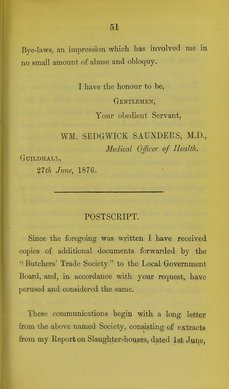 Bye-laws, an impression which has involved me in no small amount of abuse and obloquy. I have the honour to be, Gentlemen, Your obedient Servant, WM. SEDGWICK SAUNDERS, M.D., Medical Office?' of Health. Guildhall, 21 th June, 1876. POSTSCRIPT. Since the foregoing was written I have received copies of additional documents forwarded by the “Butchers’ Trade Society” to the Local Government Board, and, in accordance with your request, have perused and considered the same. These communications begin with a long letter from the above named Society, consisting of extracts from my Report on Slaughter-houses, dated 1st June,