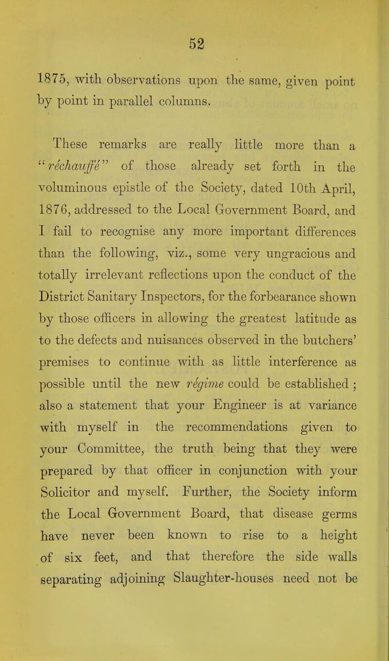 1875, with observations upon the same, given point by point in parallel columns. These remarks are really little more than a rechauffe'''' of those already set forth in the voluminous epistle of the Society, dated 10th April, 1876, addressed to the Local Government Board, and I fail to recognise any more important differences than the following, viz., some very ungracious and totally irrelevant reflections upon the conduct of the District Sanitary Inspectors, for the forbearance shown by those officers in allowing the greatest latitude as to the defects and nuisances observed in the butchers’ premises to continue with as little interference as possible until the new regime could be established ; also a statement that your Engineer is at variance with myself in the recommendations given to your Committee, the truth being that they were prepared by that officer in conjunction with your Solicitor and myself. Further, the Society inform the Local Government Board, that disease germs have never been known to rise to a height of six feet, and that therefore the side walls separating adjoining Slaughter-houses need not be