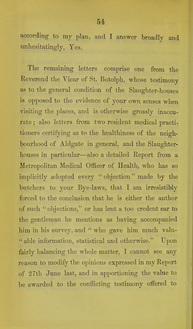 according to my plan, and I answer broadly and unhesitatingly, Yes. The remaining letters comprise one from the Reverend the Vicar of St. Botolph, whose testimony as to the general condition of the Slaughter-houses is opposed to the evidence of your own senses when visiting the places, and is otherwise grossly inaccu- rate ; also letters from two resident medical practi- tioners certifying as to the healthiness of the neigh- bourhood of Aldgate in general, and the Slaughter- houses in particular—also a detailed Report from a Metropolitan Medical Officer of Health, who has so implicitly adopted every “ objection ” made by the butchers to your Bye-laws, that I am irresistibly forced to the conclusion that he is either the author of such “ objections,” or has lent a too credent ear to the gentleman he mentions as having accompanied him in his survey, and “who gave him much valu- “ able information, statistical and otherwise.” Upon fairly balancing the whole matter, I cannot see any reason to modify the opinions expressed in my Report of 27th June last, and in apportioning the value to be awarded to the conflicting testimony offered to