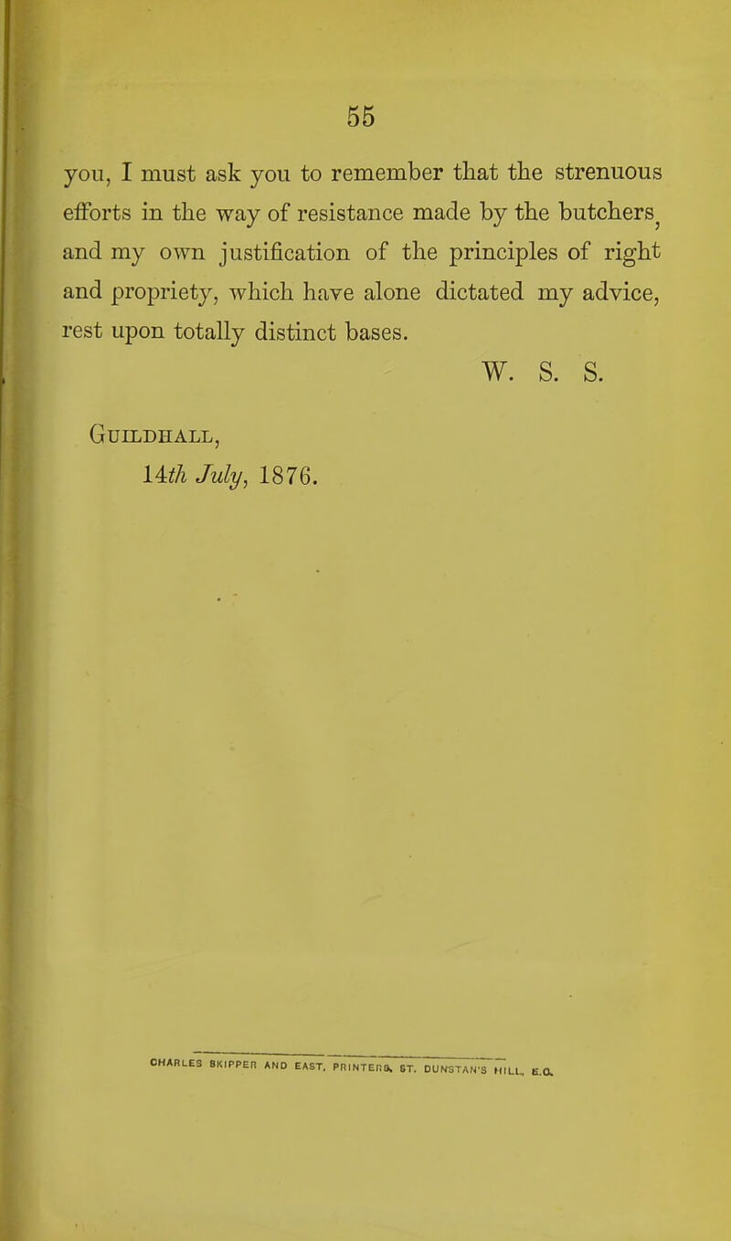 yon, I must ask you to remember that the strenuous efforts in the way of resistance made by the butchers^ and my own justification of the principles of right and propriety, which have alone dictated my advice, rest upon totally distinct bases. w. s. s. Guildhall, 14^/i July, 1876. CHARLES SKIPPER AND EAST, PRINTERa. ST. DUNSTAN’S MILL, E.a