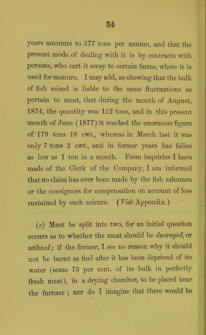 years amounts to 377 tons per annum, and that the present mode of dealing with it is by contracts with persons, who cart it away to certain farms, where it is used for manure. I may add, as showing that the bulk of fish seized is liable to the same fluctuations as pertain to meat, that during the month of August, 1874, the quantity was 112 tons, and in this present month of June (1877) it reached the enormous figure of 179 tons 18 cwt., whereas in March last it was only 7 tons 2 cwt., and in former years has fallen as low as 1 ton in a month. From inquiries I have made of the Clerk of the Company, I am informed that no claim has ever been made by the fish salesmen or the consignors for compensation on account of loss sustained by such seizure. ( Vide Appendix.) (c) Must be split into two, for an initial question occurs as to whether the meat should be destroyed, or utilized; if the former, I see no reason why it should not be burnt as fuel after it has been deprived of its water (some 75 per cent, of its bulk in perfectly fresh meat), in a drying chamber, to be placed near the furnace ; nor do I imagine that there would be