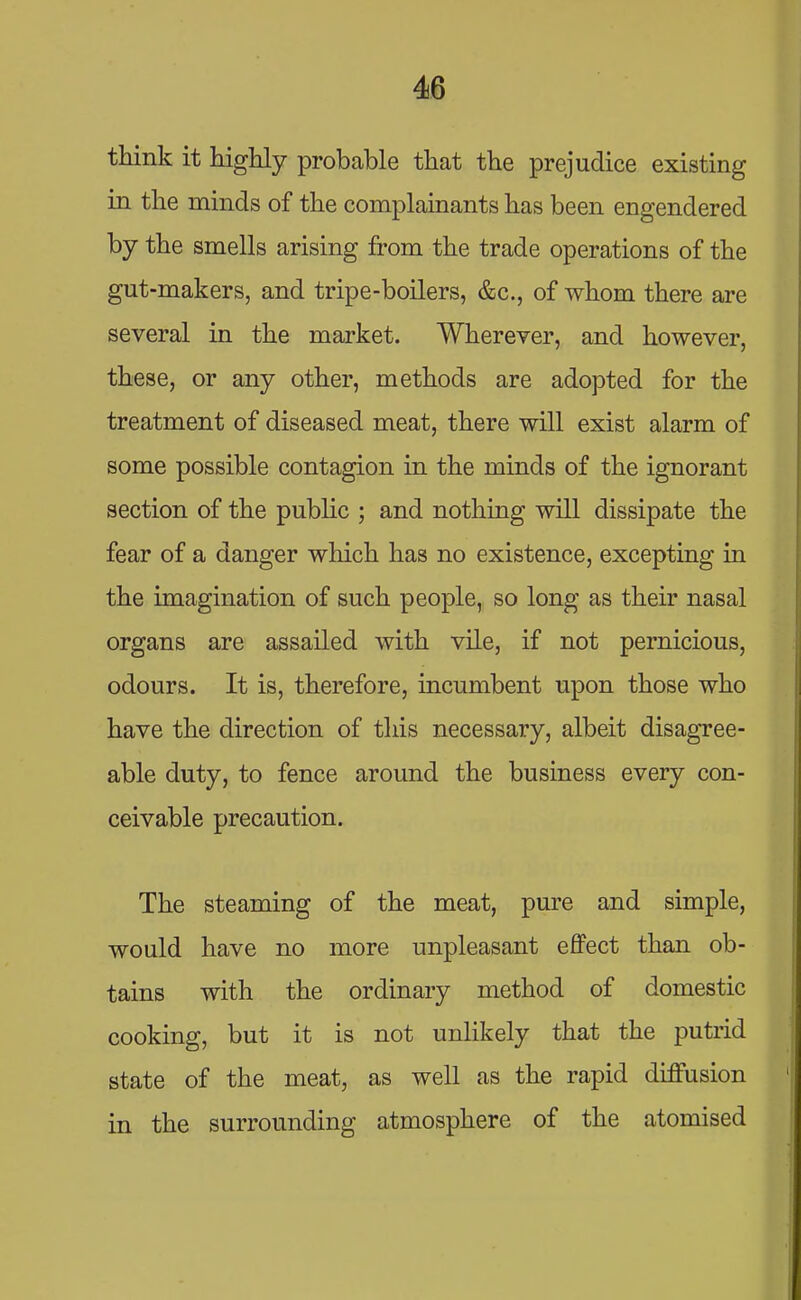 think it highly probable that the prejudice existing in the minds of the complainants has been engendered by the smells arising from the trade operations of the gut-makers, and tripe-boilers, &c., of whom there are several in the market. Wherever, and however, these, or any other, methods are adopted for the treatment of diseased meat, there will exist alarm of some possible contagion in the minds of the ignorant section of the public ; and nothing will dissipate the fear of a danger which has no existence, excepting in the imagination of such people, so long as their nasal organs are assailed with vile, if not pernicious, odours. It is, therefore, incumbent upon those who have the direction of this necessary, albeit disagree- able duty, to fence around the business every con- ceivable precaution. The steaming of the meat, pure and simple, would have no more unpleasant effect than ob- tains with the ordinary method of domestic cooking, but it is not unlikely that the putrid state of the meat, as well as the rapid diffusion in the surrounding atmosphere of the atomised