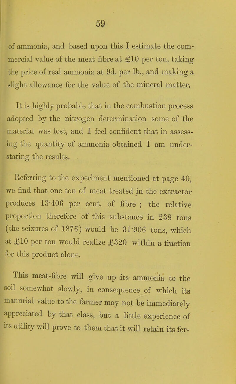 of ammonia, and based upon this I estimate the com- mercial value of the meat fibre at £10 per ton, taking the price of real ammonia at 9d. per lb., and making a slight allowance for the value of the mineral matter. It is highly probable that in the combustion process adopted by the nitrogen determination some of the material was lost, and I feel confident that in assess- ing the quantity of ammonia obtained I am under- stating the results. Referring to the experiment mentioned at page 40, we find that one ton of meat treated in the extractor produces 13'406 per cent, of fibre ; the relative proportion therefore of this substance in 238 tons (the seizures of 1876) would be 31-906 tons, which at £10 per ton would realize £320 within a fraction for this product alone. This meat-fibre will give up its ammonia to the soil somewhat slowly, in consequence of which its manurial value to the farmer may not be immediately appreciated by that class, but a little experience of its utility will prove to them that it will retain its fer-