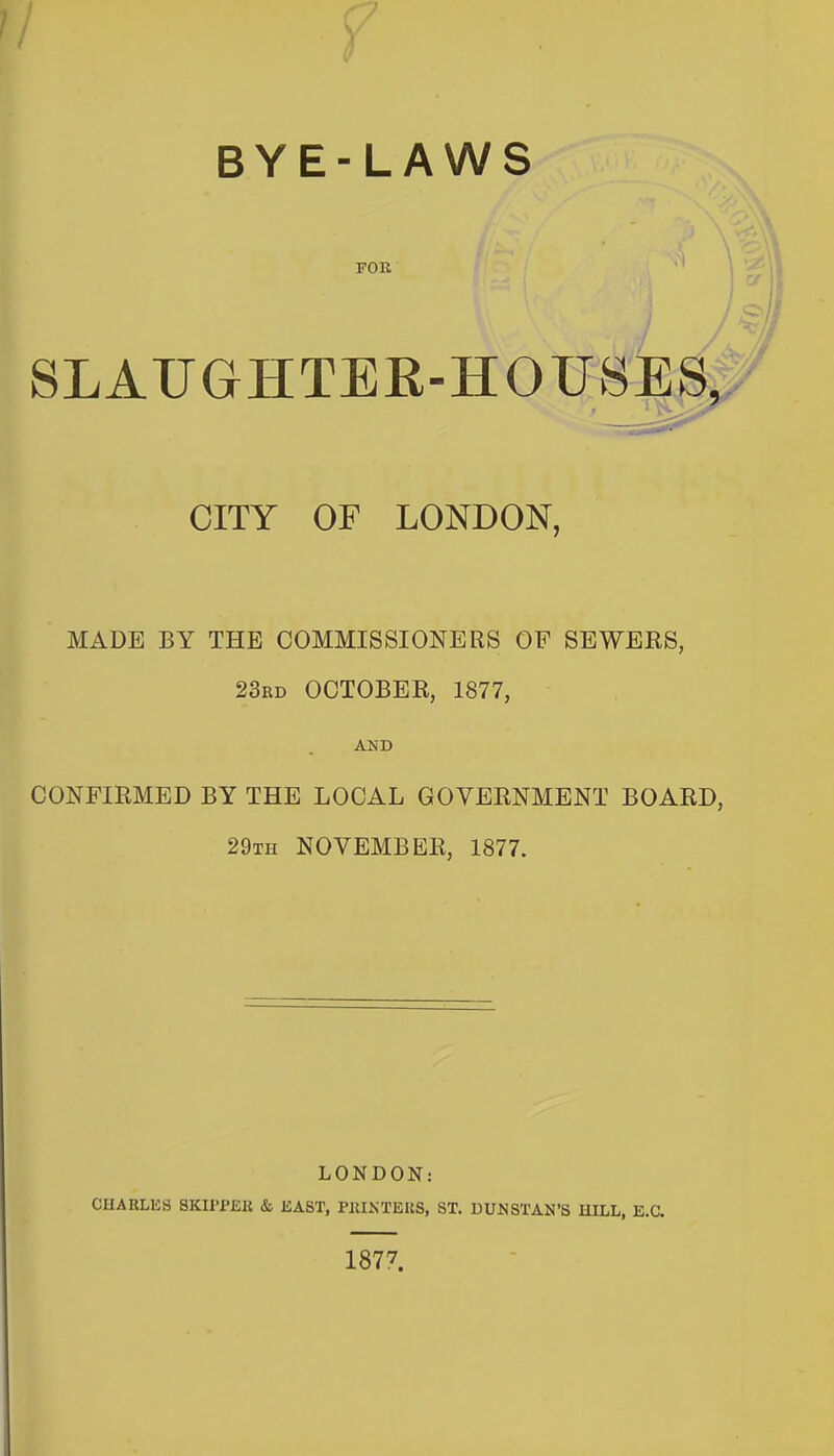 FOR SLAUGHTEE-HOUSES. CITY OF LONDON, MADE BY THE COMMISSIONERS OF SEWERS, 23rd OCTOBER, 1877, CONFIRMED BY THE LOCAL GOVERNMENT BOARD, 29th NOVEMBER, 1877. LONDON: CHARLES SKI1>P£K & EAST, PRINTERS, ST. DUNSTAN'S HILL, E.a 1877.