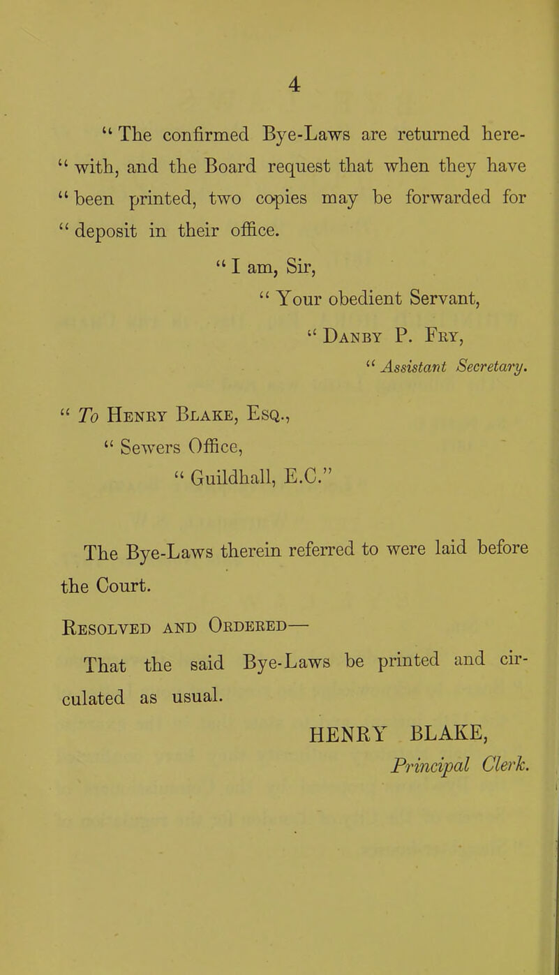  The confirmed Bye-Laws are returned here-  with, and the Board request that when they have  been printed, two co-pies may be forwarded for  deposit in their office.  I am, Sir,  Your obedient Servant, Danby p. Fry,  Assistant Secretary.  To Henry Blake, Esq.,  Sewers Office,  Guildhall, E.G. The Bye-Laws therein referred to were laid before the Court. Resolved and Ordered— That the said Bye-Laws be printed and cir- culated as usual. HENRY BLAKE, Principal Clerk.