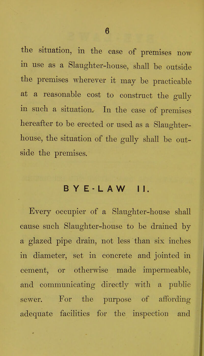 the situation, in the case of premises now in use as a Slaughter-house, shall be outside the premises wherever it may be practicable at a reasonable cost to construct the gully in such a situation. In the case of premises hereafter to be erected or used as a Slaughter- house, the situation of the gully shall be out- side the premises. B Y E- L A W II. Every occupier of a Slaughter-house shall cause such Slaughter-house to be drained by a glazed pipe drain, not less than six inches in diameter, set in concrete and jointed in cement, or otherwise made impermeable, and communicating directly with a public sewer. For the purpose of affording adequate facilities for the inspection and