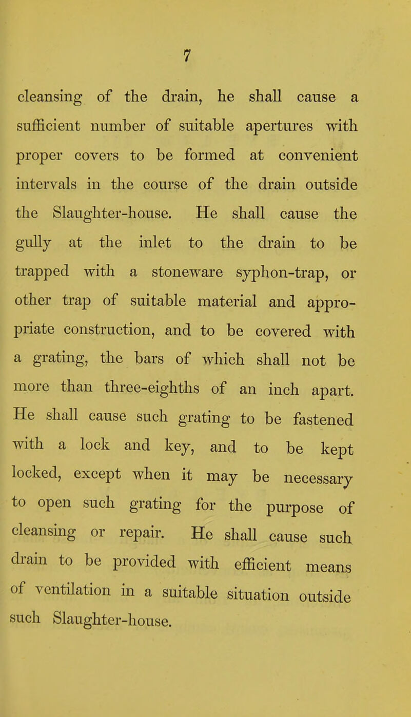 cleansing of the drain, he shall cause a sufficient number of suitable apertures with proper covers to be formed at convenient intervals in the course of the drain outside the Slaughter-house. He shall cause the gully at the inlet to the drain to be trapped with a stoneware syphon-trap, or other trap of suitable material and appro- priate construction, and to be covered with a grating, the bars of which shall not be more than three-eighths of an inch apart. He shall cause such grating to be fastened with a lock and key, and to be kept locked, except when it may be necessary to open such grating for the purpose of cleansing or repair. He shaU cause such drain to be provided with efficient means of ventilation in a suitable situation outside such Slaughter-house.