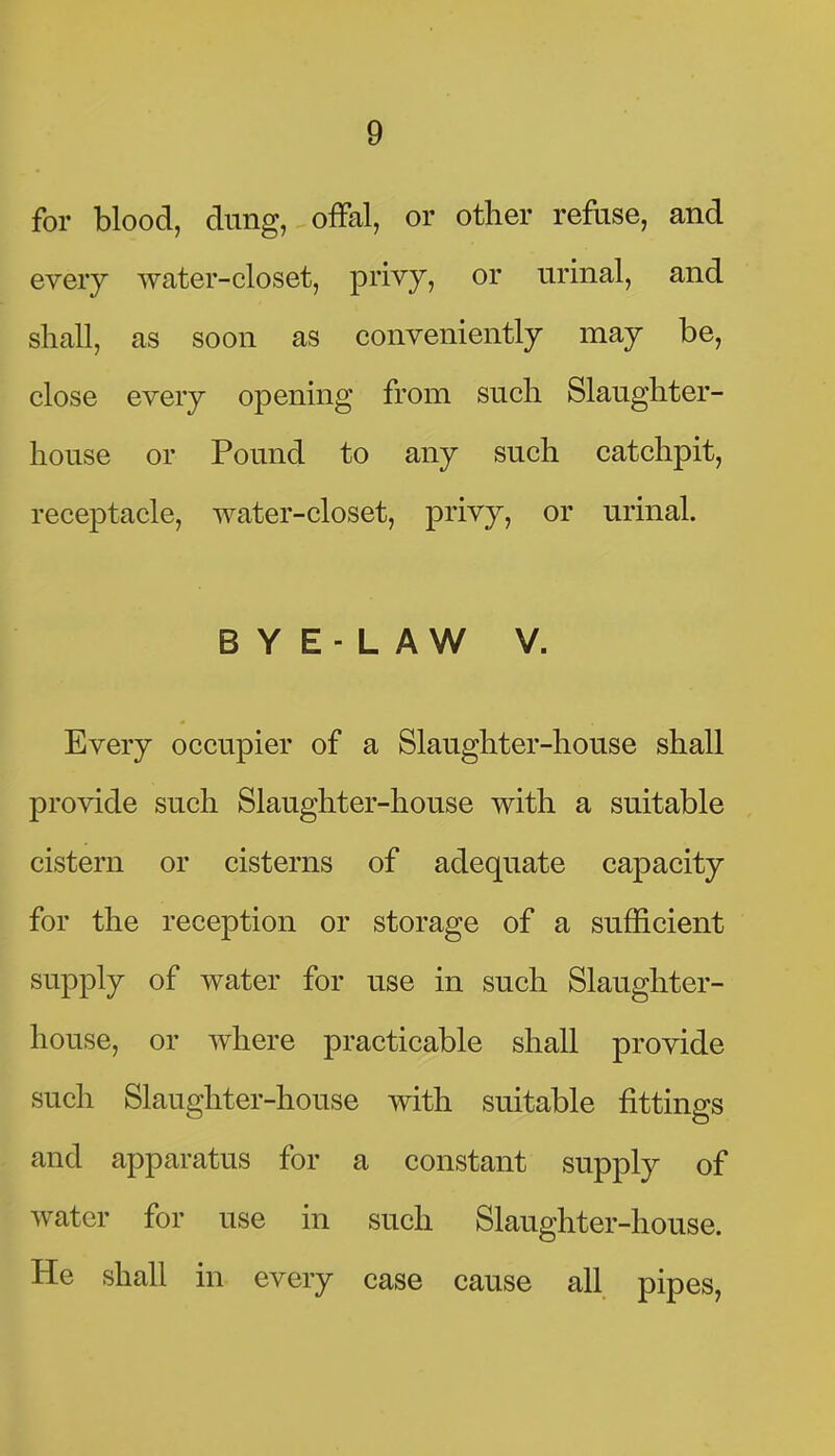 for blood, dung, ofFal, or other refuse, and every water-closet, privy, or urinal, and shall, as soon as conveniently may be, close every opening from such Slaughter- house or Pound to any such catchpit, receptacle, water-closet, privy, or urinal. B Y E - L A W V. Every occupier of a Slaughter-house shall provide such Slaughter-house with a suitable cistern or cisterns of adequate capacity for the reception or storage of a sufficient supply of water for use in such Slaughter- house, or where practicable shall provide such Slaughter-house with suitable fittings and apparatus for a constant supply of water for use in such Slaughter-house. He shall in every case cause all pipes,