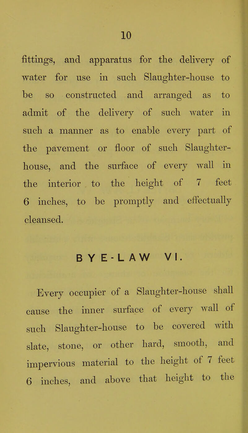 fittings, and apparatus for the delivery of water for use in such Slaughter-house to be so constructed and arranged as to admit of the delivery of such water in such a manner as to enable every part of the pavement or floor of such Slaughter- house, and the surface of every wall in the interior to the height of 7 feet 6 inches, to be promptly and effectually cleansed. B Y E- L AW VI. Every occupier of a Slaughter-house shall cause the inner surface of every wall of such Slaughter-house to be covered mth slate, stone, or other hard, smooth, and impervious material to the height of 7 feet 6 inches, and above that height to the