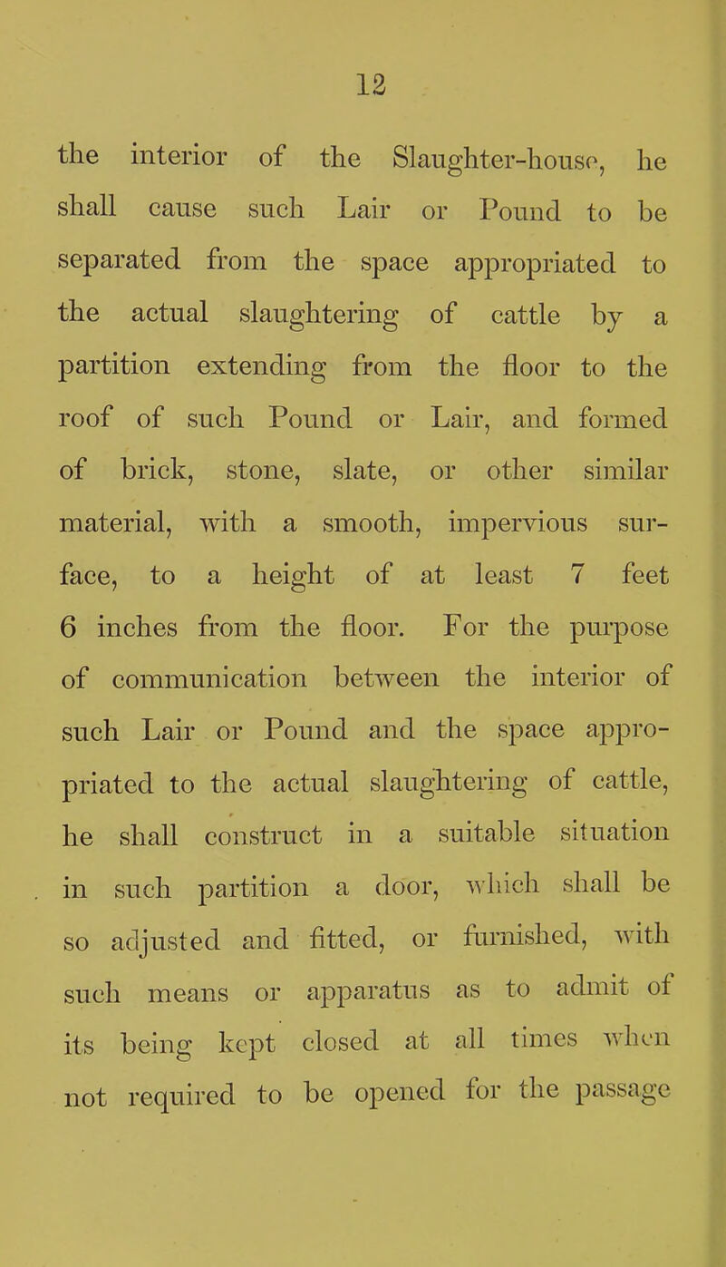 the interior of the Slaughter-houso, he shall cause such Lair or Pound to be separated from the space appropriated to the actual slaughtering of cattle by a partition extending from the floor to the roof of such Pound or Lair, and formed of brick, stone, slate, or other similar material, with a smooth, impervious sur- face, to a height of at least 7 feet 6 inches from the floor. For the purpose of communication between the interior of such Lair or Pound and the space appro- priated to the actual slaughtering of cattle, he shall construct in a suitable situation in such partition a door, ^\lnch shall be so adjusted and fitted, or furnished, with such means or apparatus as to admit of its being kept closed at all times when not required to be opened for the passage