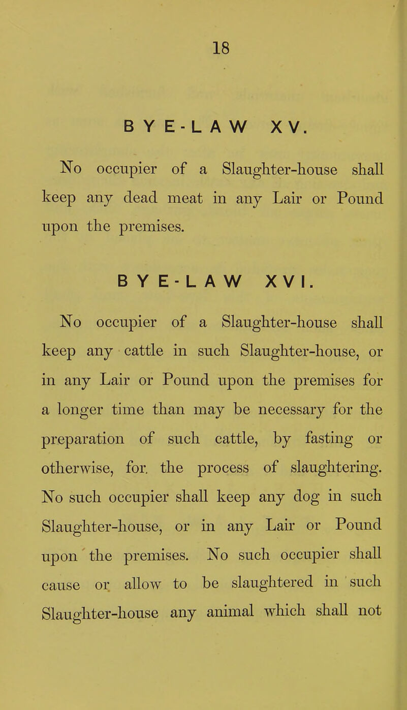 BYE-LAW XV. occupier of a Slaughter-house shall keep any dead meat in any Lair or Pound upon the premises. BYE-LAW XVI. No occupier of a Slaughter-house shall keep any cattle in such Slaughter-house, or in any Lair or Pound upon the premises for a longer time than may be necessary for the preparation of such cattle, by fasting or otherwise, for. the process of slaughtering. No such occupier shall keep any dog in such Slaughter-house, or in any Lair or Pound upon the premises. No such occupier shall cause or allow to be slaughtered in such Slaughter-house any animal which shall not