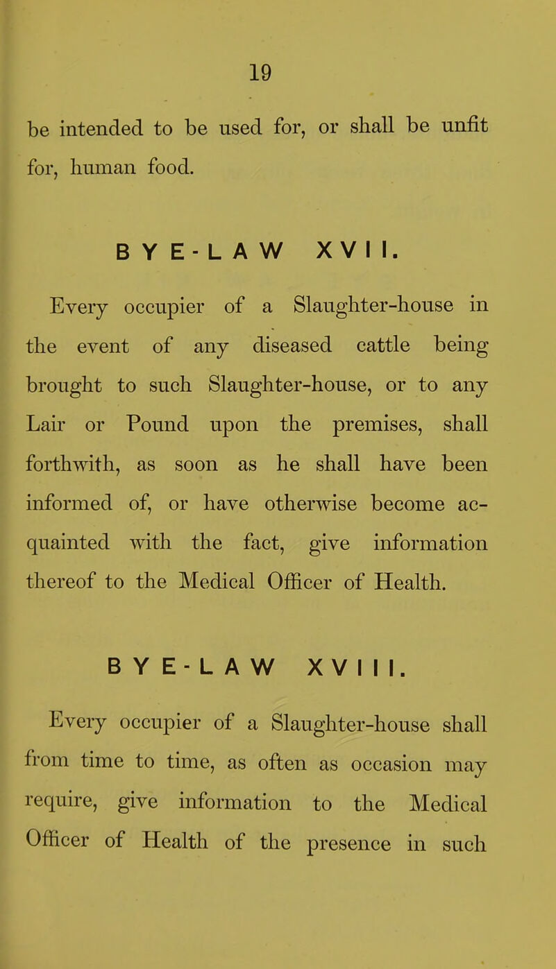 be intended to be used for, or shall be unfit for, human food. BYE-LAW XVII. Every occupier of a Slaughter-house in the event of any diseased cattle being brought to such Slaughter-house, or to any Lair or Pound upon the premises, shall forthwith, as soon as he shall have been informed of, or have otherwise become ac- quainted with the fact, give information thereof to the Medical Officer of Health. BYE-LAW XVIII. Every occupier of a Slaughter-house shall from time to time, as often as occasion may require, give information to the Medical Officer of Health of the presence in such