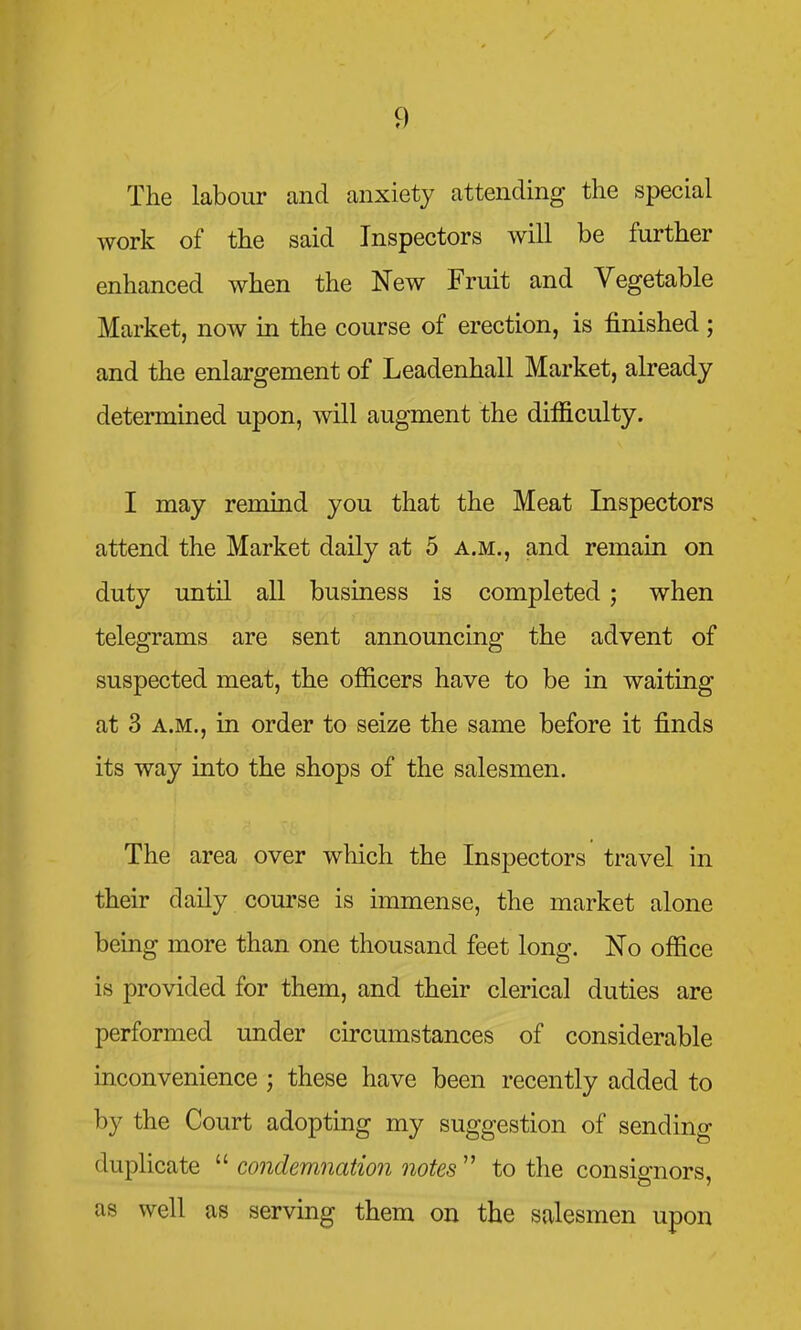 The labour and anxiety attending the special work of the said Inspectors will be further enhanced when the New Fruit and Vegetable Market, now in the course of erection, is finished; and the enlargement of Leadenhall Market, already determined upon, will augment the difficulty. I may remind you that the Meat Inspectors attend the Market daily at 5 a.m., and remain on duty until all business is completed ; when telegrams are sent announcing the advent of suspected meat, the officers have to be in waiting at 3 A.M., in order to seize the same before it finds its way into the shops of the salesmen. The area over which the Inspectors travel in their daily course is immense, the market alone being more than one thousand feet long. No office is provided for them, and their clerical duties are performed under circumstances of considerable inconvenience ; these have been recently added to by the Court adopting my suggestion of sending duplicate  condemnation notes  to the consignors, as well as serving them on the salesmen upon