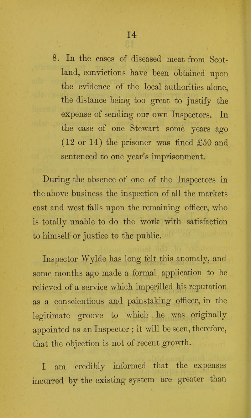 8. In the cases of diseased meat from Scot- land, convictions have been obtained upon the evidence of the local authorities alone, the distance being too great to justify the expense of sending our own Inspectors. In the case of one Stewart some years ago (12 or 14) the prisoner was fined £50 and sentenced to one year's imprisonment. During the absence of one of the Inspectors in the above business the inspection of all the markets east and west falls upon the remaining officer, who is totally unable to do the work with satisfaction to himself or justice to the public. Inspector Wylde has long felt this anomaly, and some months ago made a formal application to be relieved of a service which imperilled his reputation as a conscientious and painstaking officer, in the legitimate groove to which he was originally appointed as an Inspector ; it will be seen, therefore, that the objection is not of recent growth. I am credibly informed that the expenses incurred by the existing system are greater than