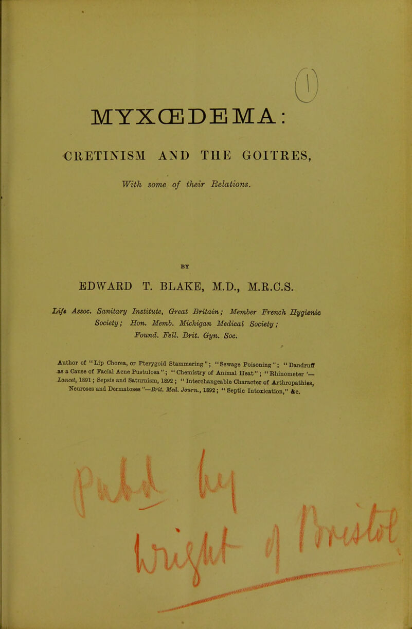 MYXCEDEMA: CRETINISM AND THE GOITRES, With some of their Relations. BY EDWARD T. BLAKE, M.D., M.R.C.S. Life Assoc. Sanitary Institute, Great Britain; Member French Hygienic Society; Hon. Memb. Michigan Medical Society; Found. Fell. Brit. Gyn. Soc. Author of Lip Chorea, or Pterygoid Stammering; Sewage Poisoning; Dandruff as a Cause of Facial Acne Pustulosa ;  Chemistry of Animal Heat ;  Rhinometer '— Lancet, 1891; Sepsis and Saturnism, 1892 ;  Interchangeable Character of Arthropathies, Neuroses and Dermatoses —Brit. Med. Jowrn., 1892;  Septic Intoxication, 4c.