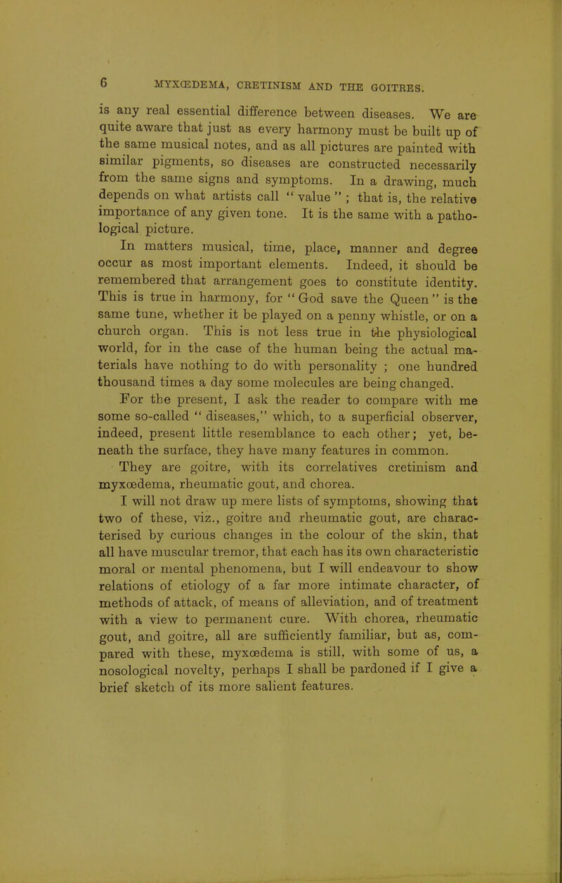 is any real essential difference between diseases. We are quite aware that just as every harmony must be built up of the same musical notes, and as all pictures are painted with similar pigments, so diseases are constructed necessarily from the same signs and symptoms. In a drawing, much depends on what artists call  value  ; that is, the relative importance of any given tone. It is the same with a patho- logical picture. In matters musical, time, place, manner and degree occur as most important elements. Indeed, it should be remembered that arrangement goes to constitute identity. This is true in harmony, for God save the Queen is the same tune, whether it be played on a penny whistle, or on a church organ. This is not less true in the physiological world, for in the case of the human being the actual ma- terials have nothing to do with personality ; one hundred thousand times a day some molecules are being changed. For the present, I ask the reader to compare with me some so-called  diseases, which, to a superficial observer, indeed, present little resemblance to each other; yet, be- neath the surface, they have many features in common. • They are goitre, with its correlatives cretinism and myxcedema, rheumatic gout, and chorea. I will not draw up mere lists of symptoms, showing that two of these, viz., goitre and rheumatic gout, are charac- terised by curious changes in the colour of the skin, that all have muscular tremor, that each has its own characteristic moral or mental phenomena, but I will endeavour to show relations of etiology of a far more intimate character, of methods of attack, of means of alleviation, and of treatment with a view to permanent cure. With chorea, rheumatic gout, and goitre, all are sufficiently familiar, but as, com- pared with these, myxcedema is still, with some of us, a nosological novelty, perhaps I shall be pardoned if I give a brief sketch of its more salient features.