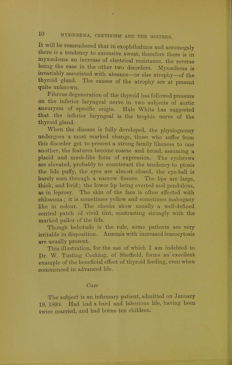 It will be remembered that in exophthalmos and acromegaly there is a tendency to excessive sweat, therefore there is in myxoedema an increase of electrical resistance, the reverse being the case in the other two disorders. Myxoedema is invariably associated with absence—or else atrophy—of the thyroid gland. The causes of the atrophy are at present quite unknown. Fibrous degeneration of the thyroid has followed pressure on the inferior laryngeal nerve in two subjects of aortic aneurysm of specific origin. Hale White has suggested that the inferior laryngeal is the trophic nerve of the thyroid gland. When the disease is fully developed, the physiognomy undergoes a most marked change, those who suffer from this disorder get to present a strong family likeness to one another, the features become coarse and broad, assuming a placid and mask-like form of expression. The eyebrows are elevated, probably to counteract the tendency to ptosis the lids puffy, the eyes are almost closed, the eye-ball is barely seen through a narrow fissure. The lips are large, thick, and livid; the lower lip being everted and pendulous, as in leprosy. The skin of the face is often affected with chloasma; it is sometimes yellow and sometimes mahogany like in colour. The cheeks show usually a well-defined central patch of vivid tint, contrasting strongly with the marked pallor of the lids. Though hebetude is the rule, some patients are very irritable in disposition. Anaemia with increased leucocytosis are usually present. This illustration, for the use of which I am indebted to Dr. W. Tusting Cocking, of Sheffield, forms an' excellent example of the beneficial effect of thyroid feeding, even when commenced in advanced life. Case The subject is an infirmary patient, admitted on January 19, 1893. Had had a hard and laborious life, having been twice married, and had borne ten children.