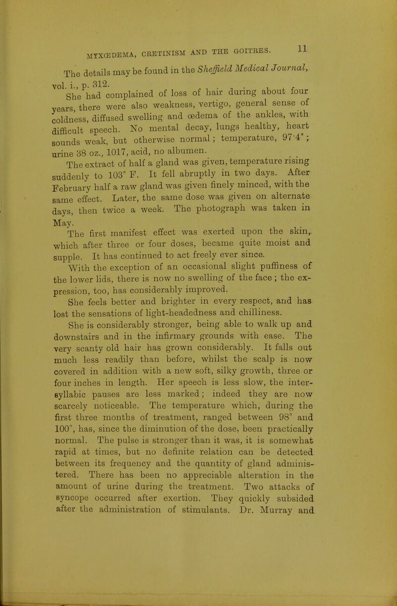 The details maybe found in the Sheffield Medical Journal, vol. i., p- . , ■ a ■• i t She had complained of loss of hair during about four years there were also weakness, vertigo, general sense of coldness, diffused swelling and oedema of the ankles, with difficult speech. No mental decay, lungs healthy, heart sounds weak, but otherwise normal; temperature, 97-4°; urine 38 oz., 1017, acid, no albumen. The extract of half a gland was given, temperature rising suddenly to 103° F. It fell abruptly in two days. After February half a raw gland was given finely minced, with the same effect. Later, the same dose was given on alternate days, then twice a week. The photograph was taken in May. The first manifest effect was exerted upon the skin,, which after three or four doses, became quite moist and supple. It has continued to act freely ever since. With the exception of an occasional slight puffiness of the lower lids, there is now no swelling of the face ; the ex- pression, too, has considerably improved. She feels better and brighter in every respect, and has lost the sensations of light-headedness and chilliness. She is considerably stronger, being able to walk up and downstairs and in the infirmary grounds with ease. The very scanty old hair has grown considerably. It falls out much less readily than before, whilst the scalp is now covered in addition with a new soft, silky growth, three or four inches in length. Her speech is less slow, the inter- Byllabic pauses are less marked; indeed they are now scarcely noticeable. The temperature which, during the first three months of treatment, ranged between 98° and 100, has, since the diminution of the dose, been practically normal. The pulse is stronger than it was, it is somewhat rapid at times, but no definite relation can be detected between its frequency and the quantity of gland adminis- tered. There has been no appreciable alteration in the amount of urine during the treatment. Two attacks of syncope occurred after exertion. They quickly subsided after the administration of stimulants. Dr. Murray and