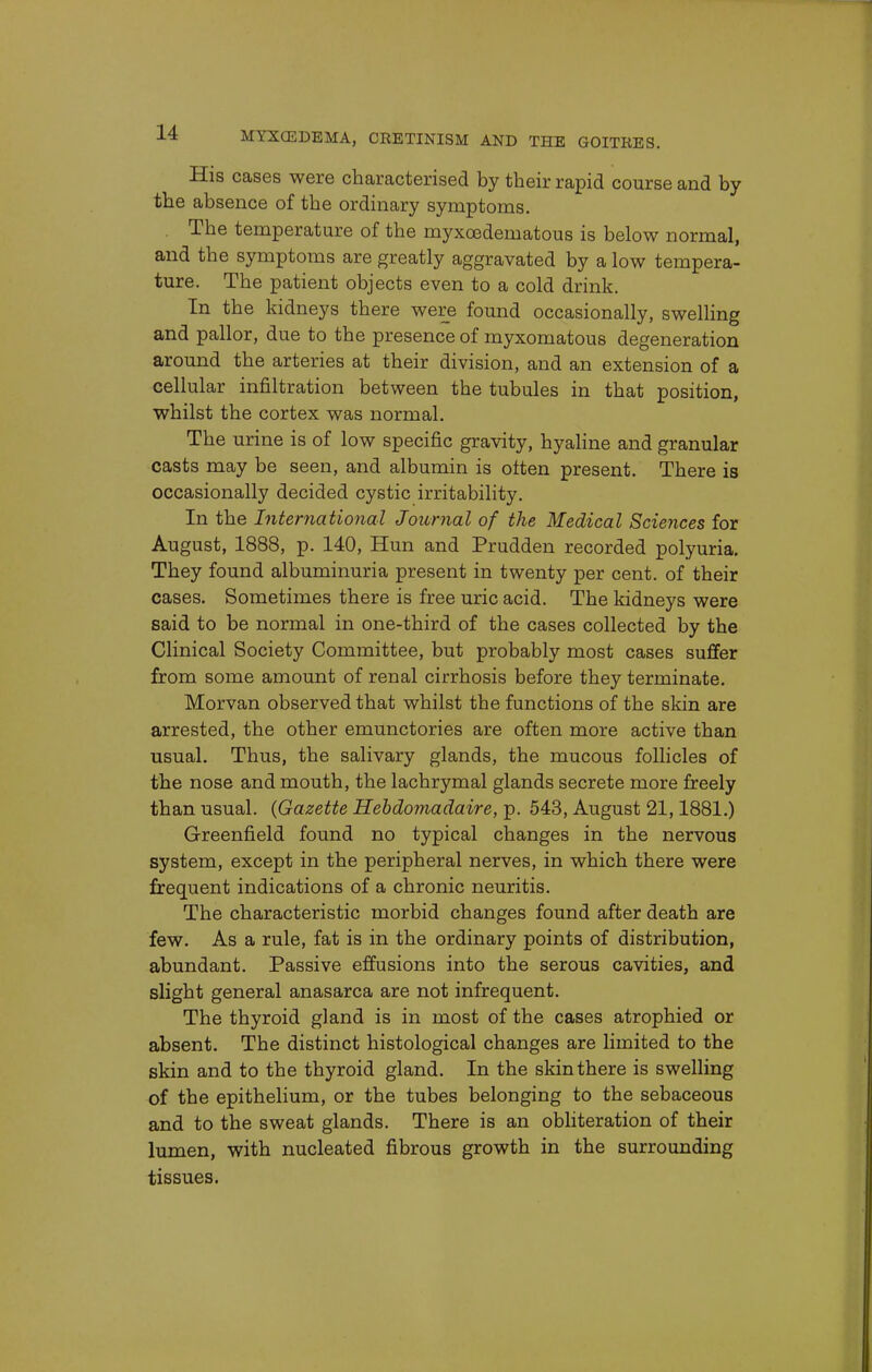 His cases were characterised by their rapid course and by the absence of the ordinary symptoms. The temperature of the myxedematous is below normal, and the symptoms are greatly aggravated by a low tempera- ture. The patient objects even to a cold drink. In the kidneys there were found occasionally, swelling and pallor, due to the presence of myxomatous degeneration around the arteries at their division, and an extension of a cellular infiltration between the tubules in that position, whilst the cortex was normal. The urine is of low specific gravity, hyaline and granular casts may be seen, and albumin is often present. There is occasionally decided cystic irritability. In the International Journal of the Medical Sciences for August, 1888, p. 140, Hun and Prudden recorded polyuria. They found albuminuria present in twenty per cent, of their cases. Sometimes there is free uric acid. The kidneys were said to be normal in one-third of the cases collected by the Clinical Society Committee, but probably most cases suffer from some amount of renal cirrhosis before they terminate. Morvan observed that whilst the functions of the skin are arrested, the other emunctories are often more active than usual. Thus, the salivary glands, the mucous follicles of the nose and mouth, the lachrymal glands secrete more freely than usual. {Gazette Hebdomadaire, p. 543, August 21,1881.) Greenfield found no typical changes in the nervous system, except in the peripheral nerves, in which there were frequent indications of a chronic neuritis. The characteristic morbid changes found after death are few. As a rule, fat is in the ordinary points of distribution, abundant. Passive effusions into the serous cavities, and slight general anasarca are not infrequent. The thyroid gland is in most of the cases atrophied or absent. The distinct histological changes are limited to the skin and to the thyroid gland. In the skin there is swelling of the epithelium, or the tubes belonging to the sebaceous and to the sweat glands. There is an obliteration of their lumen, with nucleated fibrous growth in the surrounding tissues.