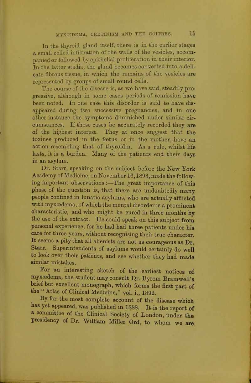 In the thyroid gland itself, there is in the earlier stages a small celled infiltration of the walls of the vesicles, accom- panied or followed by epithelial proliferation in their interior. In the latter stadia, the gland becomes converted into a deli- cate fibrous tissue, in which the remains of the vesicles are represented by groups of small round cells. The course of the disease is, as we have said, steadily pro- gressive, although in some cases periods of remission have been noted. In one case this disorder is said to have dis- appeared during two successive pregnancies, and in one other instance the symptoms diminished under similar cir- cumstances. If these cases be accurately recorded they are of the highest interest. They at once suggest that the toxines produced in the foetus or in the mother, have an action resembling that of thyroidin. As a rule, whilst life lasts, it is a harden. Many of the patients end their days in an asylum. Dr. Starr, speaking on the subject before the New York Academy of Medicine, on November 16,1893, made the follow- ing important observations:—The great importance of this phase of the question is, that there are undoubtedly many people confined in lunatic asylums, who are actually afflicted with myxcedema, of which the mental disorder is a prominent characteristic, and who might be cured in three months by the use of the extract. He could speak on this subject from personal experience, for he had had three patients under his care for three years, without recognising their true character. It seems a pity that all alienists are not as courageous as Dr. Starr. Superintendents of asylums would certainly do well to look over their patients, and see whether they had made similar mistakes. For an interesting sketch of the earliest notices of myxcedema, the student may consult D.r. Byrom Bramw'ell's brief but excellent monograph, which forms the first part of the  Atlas of Clinical Medicine, vol. i., 1892. By far the most complete account of the disease which has yet appeared, was published in 1888. It is the report of a committee of the Clinical Society of London, under the presidency of Dr. William Miller Ord, to whom we are