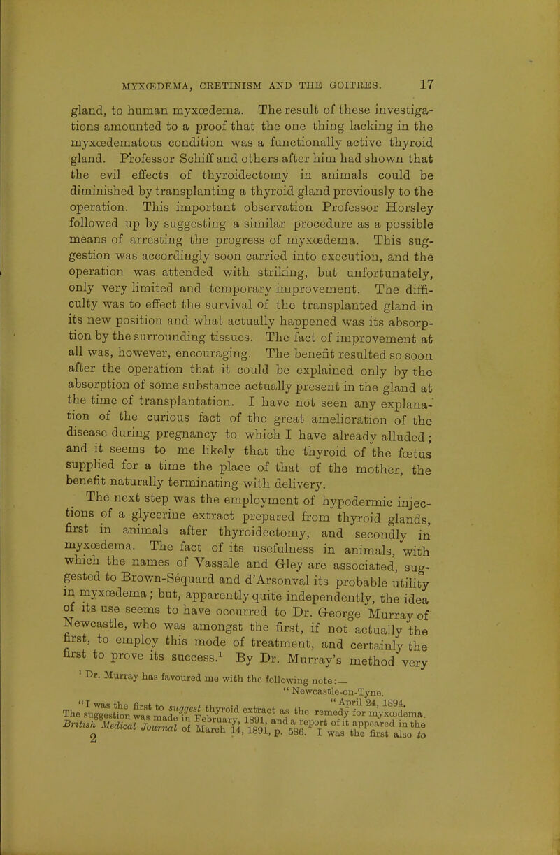 gland, to human myxoedema. The result of these investiga- tions amounted to a proof that the one thing lacking in the myxcedematous condition was a functionally active thyroid gland. Professor Schiff and others after him had shown that the evil effects of thyroidectomy in animals could be diminished by transplanting a thyroid gland previously to the operation. This important observation Professor Horsley followed up by suggesting a similar procedure as a possible means of arresting the progress of myxoedema. This sug- gestion was accordingly soon carried into execution, and the operation was attended with striking, but unfortunately, only very limited and temporary improvement. The diffi- culty was to effect the survival of the transplanted gland in its new position and what actually happened was its absorp- tion by the surrounding tissues. The fact of improvement at all was, however, encouraging. The benefit resulted so soon after the operation that it could be explained only by the absorption of some substance actually present in the gland at the time of transplantation. I have not seen any explana- tion of the curious fact of the great amelioration of the disease during pregnancy to which I have already alluded; and it seems to me likely that the thyroid of the foetus supplied for a time the place of that of the mother, the benefit naturally terminating with delivery. The next step was the employment of hypodermic injec- tions of a glycerine extract prepared from thyroid glands, first in animals after thyroidectomy, and secondly in myxoedema. The fact of its usefulness in animals, with which the names of Vassale and Gley are associated, sug- gested to Brown-Sequard and d'Arsonval its probable utility in myxoedema; but, apparently quite independently, the idea of its use seems to have occurred to Dr. George Murray of Newcastle, who was amongst the first, if not actually the first, to employ this mode of treatment, and certainly the first to prove its success.1 By Dr. Murray's method very 1 Dr. Murray has favoured me with the following note:— Newcastle-on-Tyne. The'iC8,?6 firstt° suMest t^oid extract as the remed^for mvi^ma