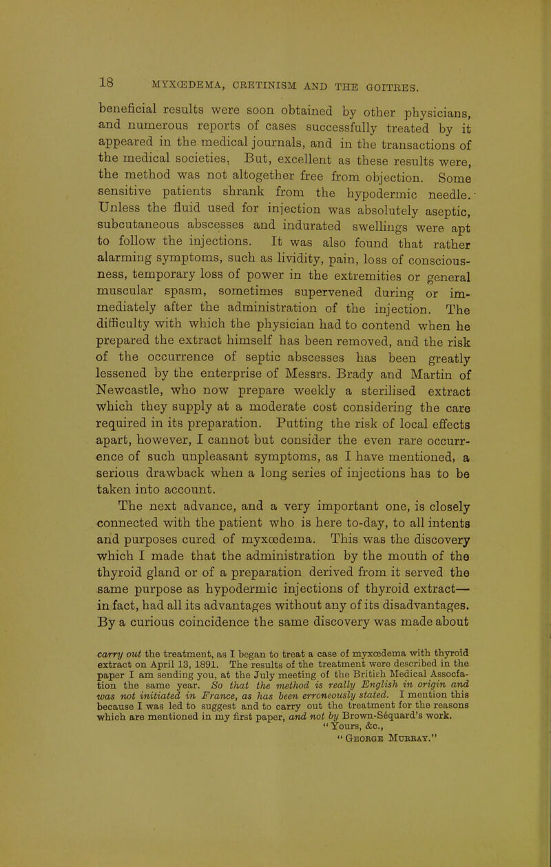 beneficial results were soon obtained by other physicians, and numerous reports of cases successfully treated by it appeared in the medical journals, and in the transactions of the medical societies.. But, excellent as these results were, the method was not altogether free from objection. Some sensitive patients shrank from the hypodermic needle. Unless the fluid used for injection was absolutely aseptic, subcutaneous abscesses and indurated swellings were apt to follow the injections. It was also found that rather alarming symptoms, such as lividity, pain, loss of conscious- ness, temporary loss of power in the extremities or general muscular spasm, sometimes supervened during or im- mediately after the administration of the injection. The difficulty with which the physician had to contend when he prepared the extract himself has been removed, and the risk of the occurrence of septic abscesses has been greatly lessened by the enterprise of Messrs. Brady and Martin of Newcastle, who now prepare weekly a sterilised extract which they supply at a moderate cost considering the care required in its preparation. Putting the risk of local effects apart, however, I cannot but consider the even rare occurr- ence of such unpleasant symptoms, as I have mentioned, a serious drawback when a long series of injections has to be taken into account. The next advance, and a very important one, is closely connected with the patient who is here to-day, to all intents and purposes cured of myxcedema. This was the discovery which I made that the administration by the mouth of the thyroid gland or of a preparation derived from it served the same purpose as hypodermic injections of thyroid extract— in fact, had all its advantages without any of its disadvantages. By a curious coincidence the same discovery was made about carry out the treatment, as I began to treat a case of myxcedema with thyroid extract on April 13, 1891. The results of the treatment were described in the paper I am sending you, at the July meeting of the British Medical Assocfa- tion the same year. So that the method is really English in origin and was not initiated in France, as has been erroneously stated. I mention this because I was led to suggest and to carry out the treatment for the reasons which are mentioned in my first paper, and not by Brown-Sequard's work.  Yours, &c,  Geobge Murray.