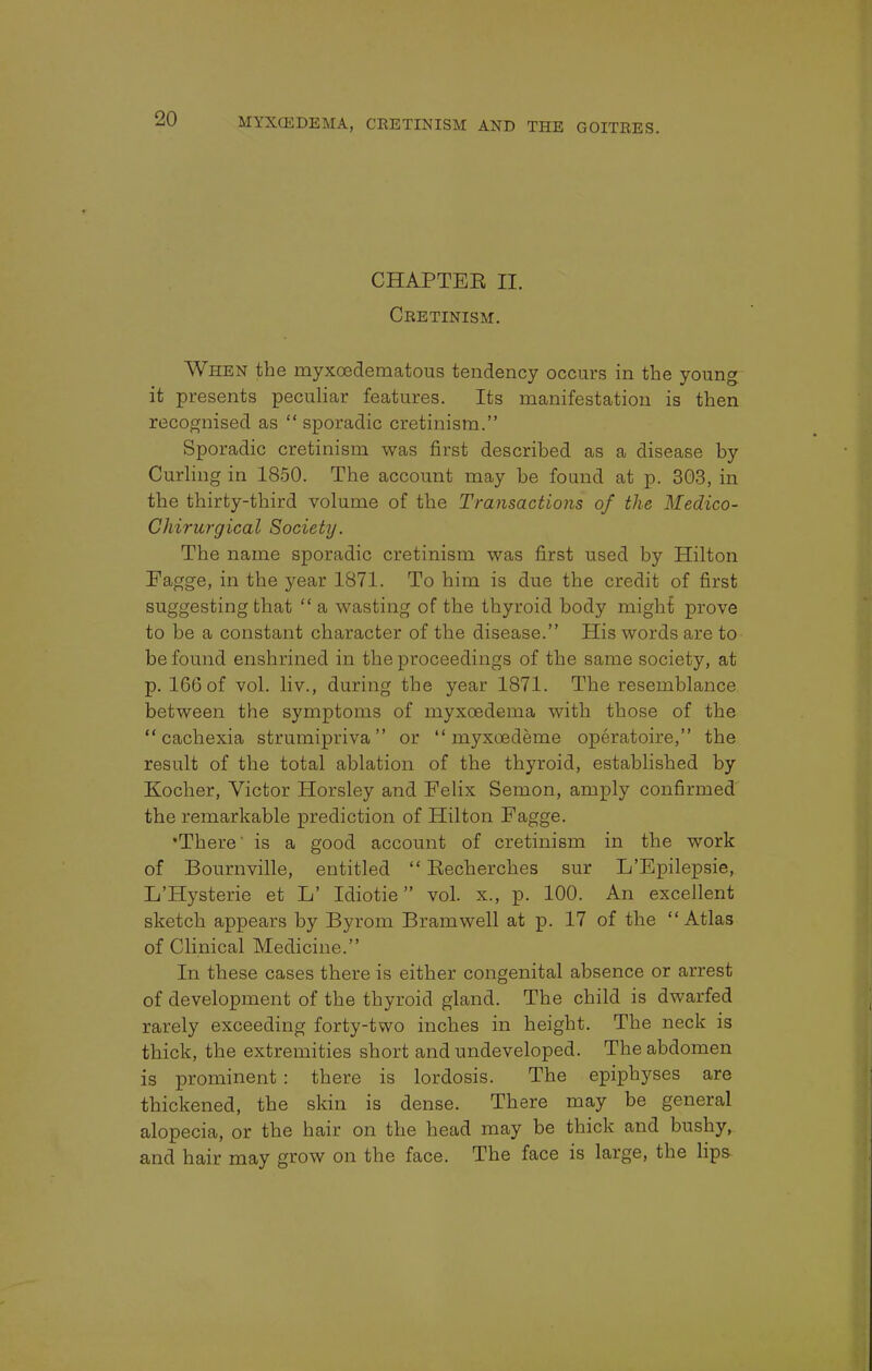 CHAPTEE II. Cretinism. When the myxedematous tendency occurs in the young it presents peculiar features. Its manifestation is then recognised as  sporadic cretinism. Sporadic cretinism was first described as a disease by Curling in 1850. The account may be found at p. 303, in the thirty-third volume of the Transactions of the Medico- Chirurgical Society. The name sporadic cretinism was first used by Hilton Fagge, in the year 1871. To him is due the credit of first suggesting that  a wasting of the thyroid body might prove to be a constant character of the disease. His words are to be found enshrined in the proceedings of the same society, at p. 166 of vol. liv., during the year 1871. The resemblance between the symptoms of myxcedema with those of the cachexia strumipriva or  myxoedeme operatoire, the result of the total ablation of the thyroid, established by Kocher, Victor Horsley and Felix Semon, amply confirmed the remarkable prediction of Hilton Fagge. •There' is a good account of cretinism in the work of Bournville, entitled  Eecherches sur L'Epilepsie, L'Hysterie et L' Idiotie vol. x., p. 100. An excellent sketch appears by Byrom Bramwell at p. 17 of the Atlas of Clinical Medicine. In these cases there is either congenital absence or arrest of development of the thyroid gland. The child is dwarfed rarely exceeding forty-two inches in height. The neck is thick, the extremities short and undeveloped. The abdomen is prominent : there is lordosis. The epiphyses are thickened, the skin is dense. There may be general alopecia, or the hair on the head may be thick and bushy, and hair may grow on the face. The face is large, the lips