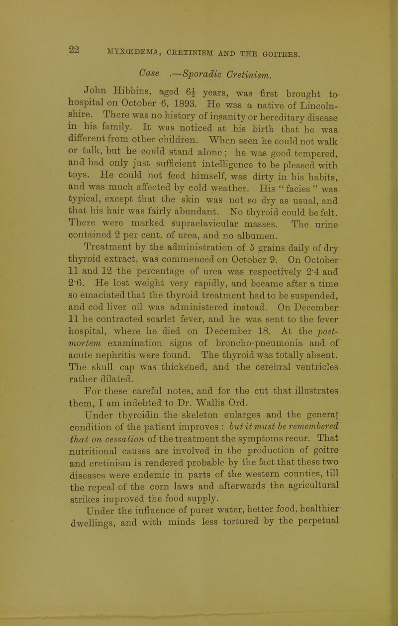 Case ,—Sporadic Cretinism. John Hibbins, aged 6£ years, was first brought to hospital on October 6, 1893. He was a native of Lincoln- shire. There was no history of insanity or hereditary disease in his family. It was noticed at his birth that he was different from other children. When seen he could not walk  or talk, but he could stand alone; he was good tempered, and had only just sufficient intelligence to be pleased with toys. He could not feed himself, was dirty in his habits, and was much affected by cold weather. His  facies  was typical, except that the skin was not so dry as usual, and that his hair was fairly abundant. No thyroid could be felt. There were marked supraclavicular masses. The urine contained 2 per cent, of urea, and no albumen. Treatment by the.administration of 5 grains daily of dry thyroid extract, was commenced on October 9. On October 11 and 12 the percentage of urea was respectively 2'4 and 2*6. He lost weight very rapidly, and became after a time so emaciated that the thyroid treatment had to be suspended, and cod liver oil was administered instead. On December 11 he contracted scarlet fever, and he was sent to the fever hospital, where he died on December 18. At the post- mortem examination signs of broncho-pneumonia and of acute nephritis were found. The thyroid was totally absent. The skull cap was thickened, and the cerebral ventricles rather dilated. For these careful notes, and for the cut that illustrates them, I am indebted to Dr. Wallis Ord. Under thyroidin the skeleton enlarges and the general condition of the patient improves : but it must be remembered that on cessation of the treatment the symptoms recur. That nutritional causes are involved in the production of goitre and cretinism is rendered probable by the fact that these two diseases were endemic in parts of the western counties, till the repeal of the corn laws and afterwards the agricultural strikes improved the food supply. Under the influence of purer water, better food, healthier dwellings, and with minds less tortured by the perpetual