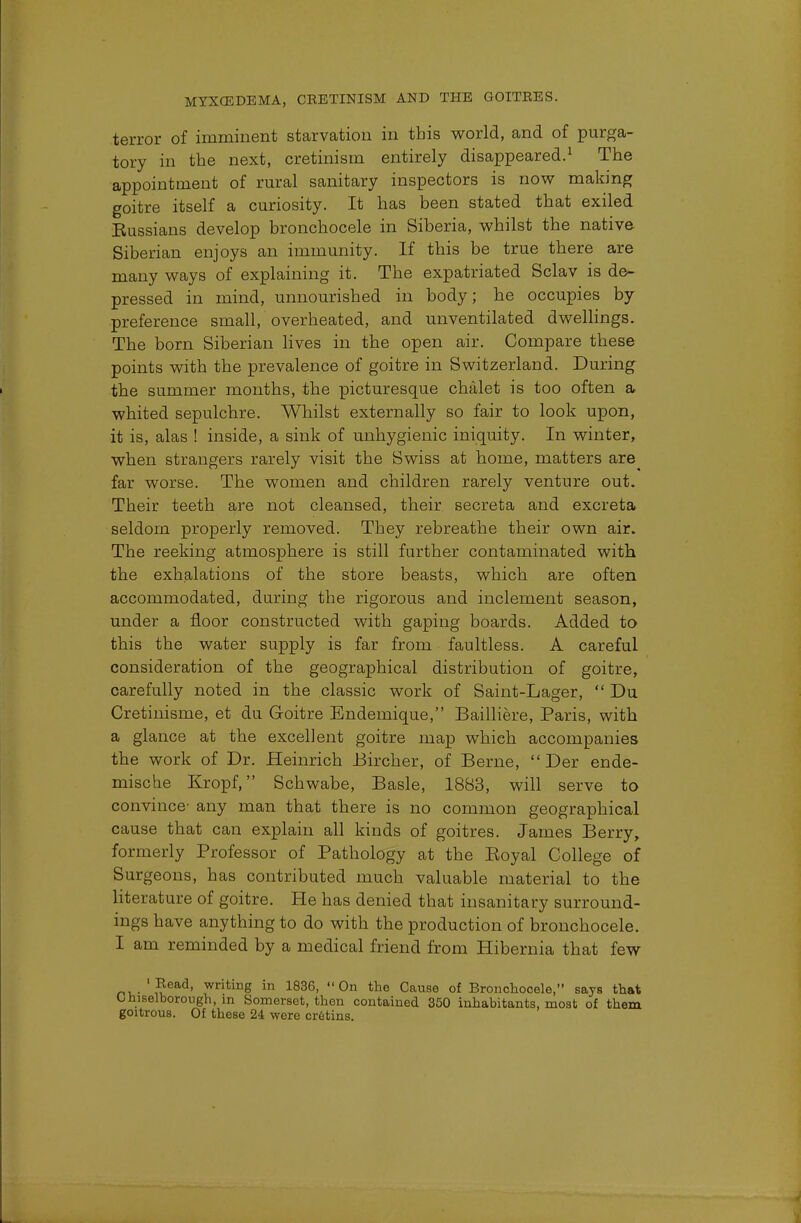 terror of imminent starvation in this world, and of purga- tory in the next, cretinism entirely disappeared.1 The appointment of rural sanitary inspectors is now making goitre itself a curiosity. It has been stated that exiled Eussians develop bronchocele in Siberia, whilst the native Siberian enjoys an immunity. If this be true there are many ways of explaining it. The expatriated Sclav is de- pressed in mind, unnourished in body; he occupies by preference small, overheated, and unventilated dwellings. The born Siberian lives in the open air. Compare these points with the prevalence of goitre in Switzerland. During the summer months, the picturesque chalet is too often a whited sepulchre. Whilst externally so fair to look upon, it is, alas ! inside, a sink of unhygienic iniquity. In winter, when strangers rarely visit the Swiss at home, matters are far worse. The women and children rarely venture out. Their teeth are not cleansed, their secreta and excreta seldom properly removed. They rebreathe their own air. The reeking atmosphere is still further contaminated with the exhalations of the store beasts, which are often accommodated, during the rigorous and inclement season, under a floor constructed with gaping boards. Added to this the water supply is far from faultless. A careful consideration of the geographical distribution of goitre, carefully noted in the classic work of Saint-Lager,  Du Cretinisme, et du Goitre Endemique, Bailliere, Paris, with a glance at the excellent goitre map which accompanies the work of Dr. Heinrich Bircher, of Berne,  Der ende- mische Kropf, Schwabe, Basle, 1883, will serve to convince any man that there is no common geographical cause that can explain all kinds of goitres. James Berry, formerly Professor of Pathology at the Eoyal College of Surgeons, has contributed much valuable material to the literature of goitre. He has denied that insanitary surround- ings have anything to do with the production of bronchocele. I am reminded by a medical friend from Hibernia that few ' Read, writing in 1836, On the Cause of Bronchocele, says that O hiselborough, in Somerset, then contained 350 inhabitants, most of them goitrous. Of these 24 were cretins.