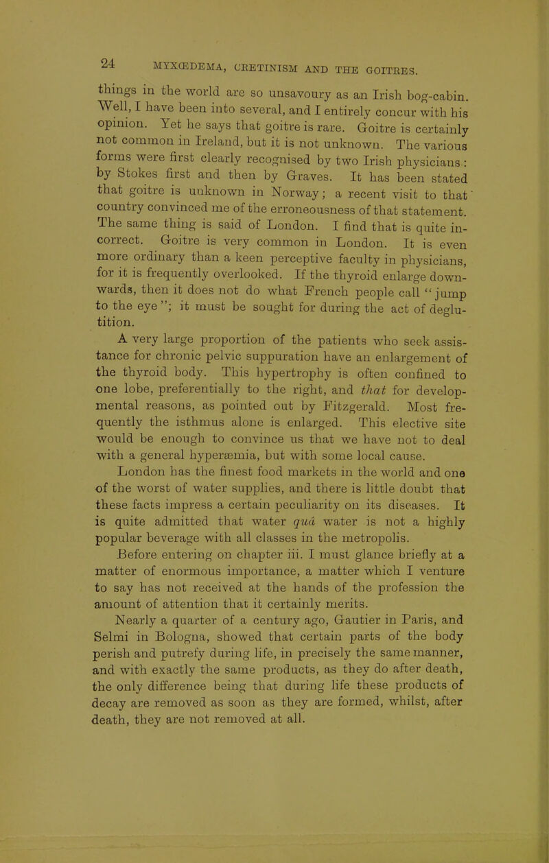 things in the world are so unsavoury as an Irish bog-cabin. Well, I have been into several, and I entirely concur with his opinion. Yet he says that goitre is rare. Goitre is certainly not common in Ireland, bat it is not unknown. The various forms were first clearly recognised by two Irish physicians.: by Stokes first and then by Graves. It has been stated that goitre is unknown in Norway; a recent visit to that' country convinced me of the erroneousness of that statement. The same thing is said of London. I find that is quite in- correct. Goitre is very common in London. It is even more ordinary than a keen perceptive faculty in physicians, for it is frequently overlooked. If the thyroid enlarge down- wards, then it does not do what French people call jump to the eye ; it must be sought for during the act of deglu- tition. A very large proportion of the patients who seek assis- tance for chronic pelvic suppuration have an enlargement of the thyroid body. This hypertrophy is often confined to one lobe, preferentially to the right, and that for develop- mental reasons, as pointed out by Fitzgerald. Most fre- quently the isthmus alone is enlarged. This elective site would be enough to convince us that we have not to deal with a general hypersemia, but with some local cause. London has the finest food markets in the world and one of the worst of water supplies, and there is little doubt that these facts impress a certain peculiarity on its diseases. It is quite admitted that water qua water is not a highly popular beverage with all classes in the metropolis. Before entering on chapter iii. I must glance briefly at a matter of enormous importance, a matter which I venture to say has not received at the hands of the profession the amount of attention that it certainly merits. Nearly a quarter of a century ago, Gautier in Paris, and Selmi in Bologna, showed that certain parts of the body perish and putrefy during life, in precisely the same manner, and with exactly the same products, as they do after death, the only difference being that during life these products of decay are removed as soon as they are formed, whilst, after death, they are not removed at all.