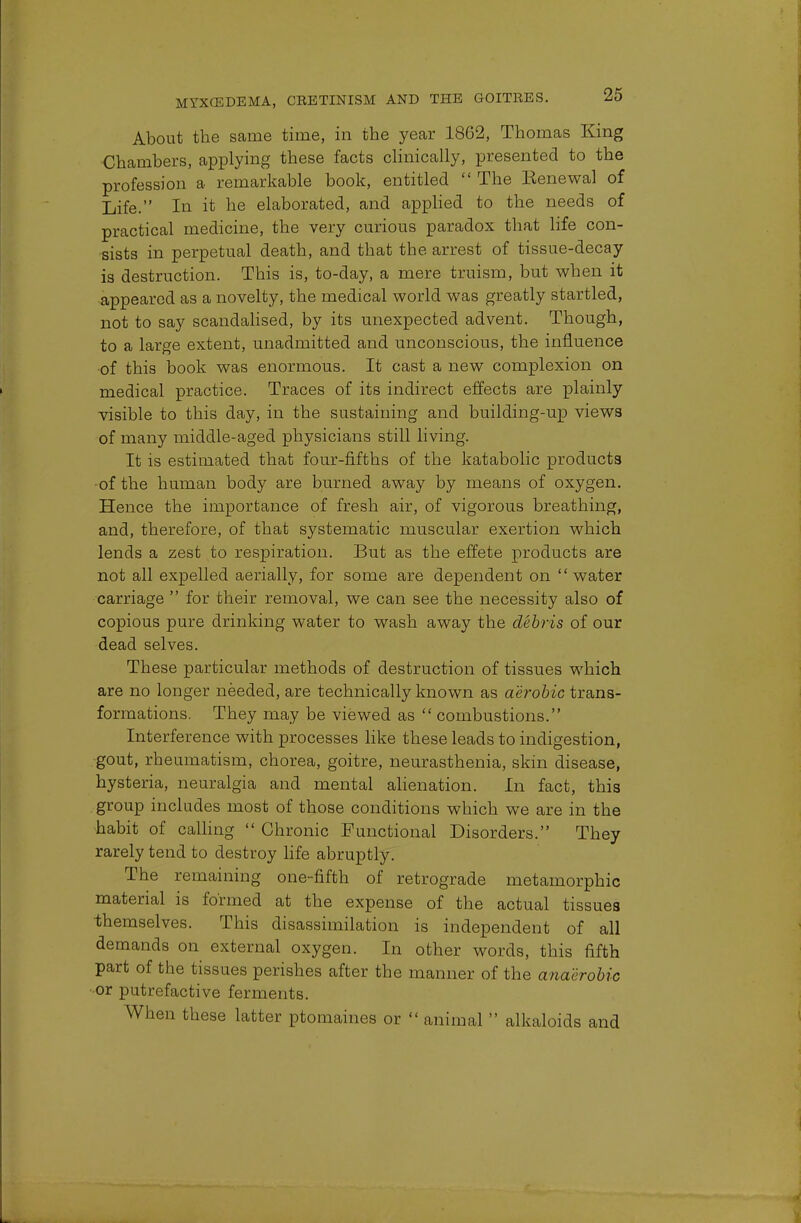 About the same time, in the year 1862, Thomas King Chambers, applying these facts clinically, presented to the profession a remarkable book, entitled  The Eenewal of Life. In it he elaborated, and applied to the needs of practical medicine, the very curious paradox that life con- sists in perpetual death, and that the arrest of tissue-decay is destruction. This is, to-day, a mere truism, but when it appeared as a novelty, the medical world was greatly startled, not to say scandalised, by its unexpected advent. Though, to a large extent, unadmitted and unconscious, the influence •of this book was enormous. It cast a new complexion on medical practice. Traces of its indirect effects are plainly visible to this day, in the sustaining and building-up views of many middle-aged physicians still living. It is estimated that four-fifths of the katabolic products of the human body are burned away by means of oxygen. Hence the importance of fresh air, of vigorous breathing, and, therefore, of that systematic muscular exertion which lends a zest to respiration. But as the effete products are not all expelled aerially, for some are dependent on water carriage  for their removal, we can see the necessity also of copious pure drinking water to wash away the debris of our dead selves. These particular methods of destruction of tissues which are no longer needed, are technically known as aerobic trans- formations. They may be viewed as  combustions. Interference with processes like these leads to indigestion, gout, rheumatism, chorea, goitre, neurasthenia, skin disease, hysteria, neuralgia and mental alienation. In fact, this group includes most of those conditions which we are in the habit of calling  Chronic Functional Disorders. They rarely tend to destroy life abruptly. The remaining one-fifth of retrograde metamorphic material is formed at the expense of the actual tissues themselves. This disassimilation is independent of all demands on external oxygen. In other words, this fifth part of the tissues perishes after the maimer of the anaerobic •or putrefactive ferments. When these latter ptomaines or  animal  alkaloids and