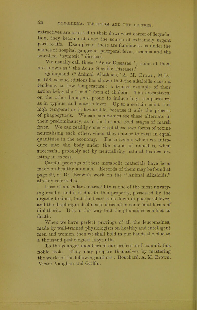 extractives are arrested in their downward career of degrada- tion, they become at once the source of extremely urgent peril to life. Examples of these are familiar to us under the names of hospital gangrene, puerperal fever, uremia and the so-called  zymotic  diseases. We usually call these  Acute Diseases  ; some of them are known as  the Acute Specific Diseases. Quinquand ( Animal Alkaloids, A. M. Brown, M.D., p. 158, second edition) has shown that the alkaloids cause a tendency to low temperature ; a typical example of their action being the  cold  form of cholera. The extractives, on the other hand, are prone to induce high temperature, as in typhus, and enteric fever. Up to a certain point this high temperature is favourable, because it aids the process of phagocytosis. We can sometimes see these alternate in their predominancy, as in the hot and cold stages of marsh fever. We can readily conceive of these two forms of toxine neutralising each other, when they chance to exist in equal quantities in the economy. Those agents which we intro- duce into the body under the name of remedies, when successful, probably act by neutralising natural toxines ex- isting in excess. Careful provings of these metabolic materials have been made on healthy animals. Records of them may be found at page 49, of Dr. Brown's work on the  Animal Alkaloids, already referred to. Loss of muscular contractility is one of the most unvary- ing results, and it is due to this property, possessed by the organic toxines, that the heart runs down in puerperal fever, and the diaphragm declines to descend in some fatal forms of diphtheria. It is in this way that the ptomaines conduct to death. When we have perfect provings of all the leucomaines, made by well-trained physiologists on healthy and intelligent men and women, then we shall hold in our hands the clue to a thousand pathological labyrinths. To the younger members of our profession I commit this noble task. They may prepare themselves by mastering the works of the following authors : Bouchard, A. M. Brown, Victor Vaughan and Griffin.