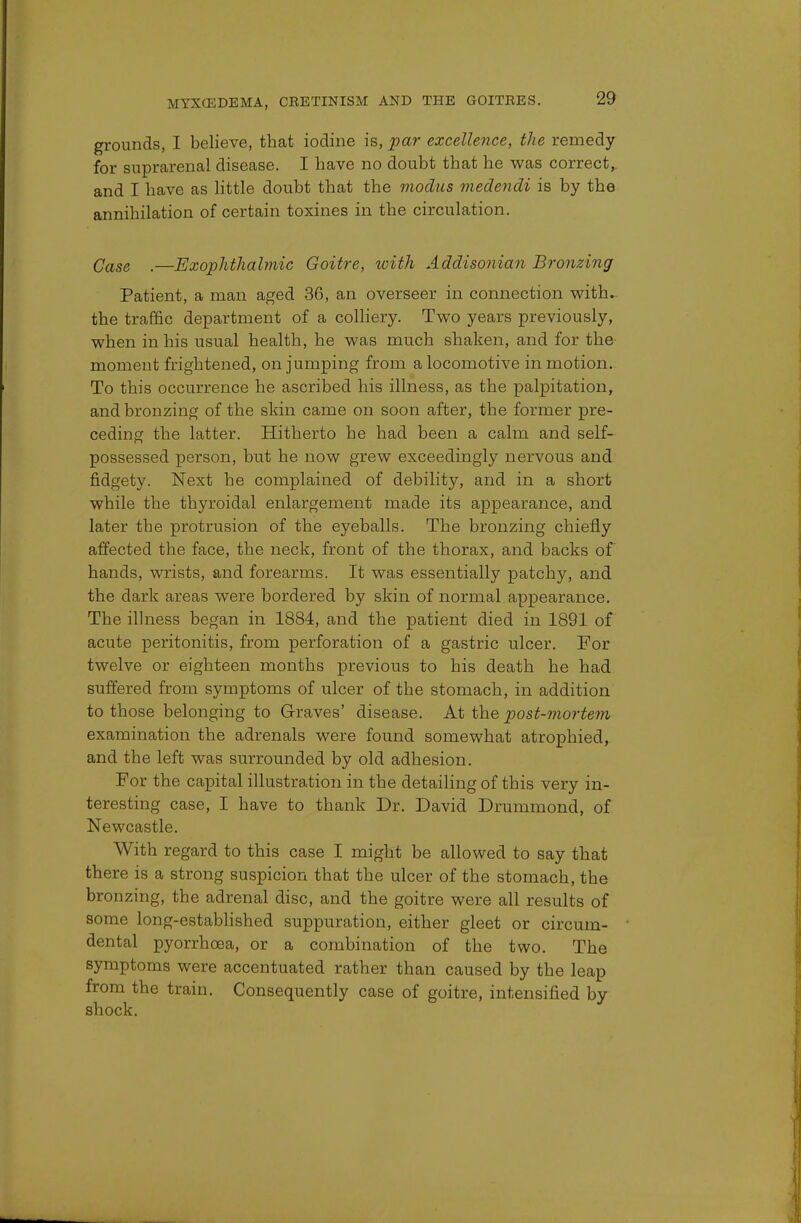 grounds, I believe, that iodine is, par excellence, the remedy for suprarenal disease. I have no doubt that he was correct, and I have as little doubt that the modus medendi is by the annihilation of certain toxines in the circulation. Qase _—Exophthalmic Goitre, with Addisonian Bronzing Patient, a man aged 36, an overseer in connection with, the traffic department of a colliery. Two years previously, when in his usual health, he was much shaken, and for the moment frightened, on jumping from a locomotive in motion. To this occurrence he ascribed his illness, as the palpitation, and bronzing of the skin came on soon after, the former pre- ceding the latter. Hitherto he had been a calm and self- possessed person, but he now grew exceedingly nervous and fidgety. Next he complained of debility, and in a short while the thyroidal enlargement made its appearance, and later the protrusion of the eyeballs. The bronzing chiefly affected the face, the neck, front of the thorax, and backs of hands, wrists, and forearms. It was essentially patchy, and the dark areas were bordered by skin of normal appearance. The illness began in 1884, and the patient died in 1891 of acute peritonitis, from perforation of a gastric ulcer. For twelve or eighteen months previous to his death he had suffered from symptoms of ulcer of the stomach, in addition to those belonging to Graves' disease. At the post-mortem examination the adrenals were found somewhat atrophied, and the left was surrounded by old adhesion. For the capital illustration in the detailing of this very in- teresting case, I have to thank Dr. David Drummond, of Newcastle. With regard to this case I might be allowed to say that there is a strong suspicion that the ulcer of the stomach, the bronzing, the adrenal disc, and the goitre were all results of some long-established suppuration, either gleet or circum- dental pyorrhoea, or a combination of the two. The symptoms were accentuated rather than caused by the leap from the train. Consequently case of goitre, intensified by shock.