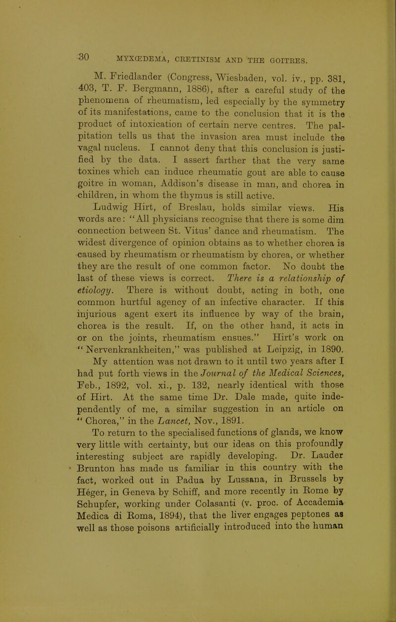 M. Friedlander (Congress, Wiesbaden, vol. iv., pp. 381, 403, T. F. Berginann, 1886), after a careful study of the phenomena of rheumatism, led especially by the symmetry of its manifestations, came to the conclusion that it is the product of intoxication of certain nerve centres. The pal- pitation tells us that the invasion area must include the vagal nucleus. I cannot deny that this conclusion is justi- fied by the data. I assert farther that the very same toxines which can induce rheumatic gout are able to cause goitre in woman, Addison's disease in man, and chorea in children, in whom the thymus is still active. Ludwig Hirt, of Breslau, holds similar views. His words are: All physicians recognise that there is some dim connection between St. Vitus' dance and rheumatism. The widest divergence of opinion obtains as to whether chorea is caused by rheumatism or rheumatism by chorea, or whether they are the result of one common factor. No doubt the last of these views is correct. There is a relationship of etiology. There is without doubt, acting in both, one common hurtful agency of an infective character. If this injurious agent exert its influence by way of the brain, chorea is the result. If, on the other hand, it acts in or on the joints, rheumatism ensues. Hirt's work on  Nervenkrankheiten, was published at Leipzig, in 1890. My attention was not drawn to it until two years after I had put forth views in the Journal of the Medical Sciences, Feb., 1892, vol. xi., p. 132, nearly identical with those of Hirt. At the same time Dr. Dale made, quite inde- pendently of me, a similar suggestion in an article on  Chorea, in the Lancet, Nov., 1891. To return to the specialised functions of glands, we know very little with certainty, but our ideas on this profoundly interesting subject are rapidly developing. Dr. Lauder • Brunton has made us familiar in this country with the fact, worked out in Padua by Lussana, in Brussels by Heger, in Geneva by Schiff, and more recently in Kome by Schupfer, working under Colasanti (v. proc. of Accademia Medica di Eoma, 1894), that the liver engages peptones as well as those poisons artificially introduced into the human